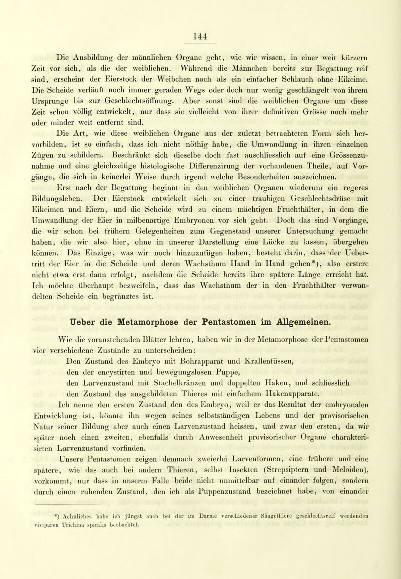 Die Ausbildung der männlichen Organe geht, wie wir wissen, in einer weit kürzern Zeit vor sich, als die der weiblichen. Während die Männchen bereits zur Begattung reif sind, erscheint der Eierstock der Weibchen noch als ein einfacher Schlauch ohne Eikeime. Die Scheide verläuft noch immer geraden Wegs oder doch nur wenig geschlängelt von ihrem Ursprünge bis zur Geschlechtsöffnung. Aber sonst sind die weiblichen Organe um diese Zeit schon völlig entwickelt, nur dass sie vielleicht von ihrer definitiven Grösse noch mehr oder minder weit entfernt sind. Die Art, wie diese weiblichen Organe aus der zuletzt betrachteten Form sich her- vorbilden, ist so einfach, dass ich nicht nöthig habe, die Umwandlung in ihren einzelnen Zügen zu schildern. Beschränkt sich dieselbe doch fast auschliesslich auf eine Grössenzu- nahme und eine gleichzeitige histologische Differenzirung der vorhandenen Theile, auf Vor- gänge, die sich in keinerlei Weise durch irgend welche Besonderheiten auszeichnen. Erst nach der Begattung beginnt in den weiblichen Organen wiederum ein regeres Bildungsleben. Der Eierstock entwickelt sich zu einer traubigen Geschlechtsdrüse mit Eikeimen und Eiern, und die Scheide wird zu einem mächtigen Fruchthälter, in dem die Umwandlung der Eier in milbenartige Embryonen vor sich geht. Doch das sind Vorgänge, die wir schon bei frühern Gelegenheiten zum Gegenstand unserer Untersuchung gemacht haben, die wir also hier, ohne in unserer Darstellung eine Lücke zu lassen, übergehen können. Das Einzige, was wir noch hinzuzufügen haben, besteht darin, dass der Ueber- tritt der Eier in die Scheide und deren Wachsthum Hand in Hand gehen*), also erstere nicht etwa erst dann erfolgt, nachdem die Scheide bereits ihre spätere Länge erreicht hat. Ich möchte überhaupt bezweifeln, dass das Wachsthum der in den Fruchthälter verwan- delten Scheide ein begränztes ist. Ueber die Metamorphose der Pentastomen im Allgemeinen. Wie die voranstehenden Blätter lehren, haben wir in der Metamorphose der Pentastomen vier verschiedene Zustände zu unterscheiden: Den Zustand des Embryo mit Bohrapparat und Krallenfüssen, den der encystirten und bewegungslosen Puppe, den Larvenzustand mit Stachelkränzen und doppelten Haken, und schliesslich den Zustand des ausgebildeten Thieres mit einfachem Hakenapparate. Ich nenne den ersten Zustand den des Embryo, weil er das Resultat der embryonalen Entwicklung ist, könnte ihn wegen seines selbstständigen Lebens und der provisorischen Natur seiner Bildung aber auch einen Larvenzustand heissen, und zwar den ersten, da wir später noch einen zweiten, ebenfalls durch Anwesenheit provisorischer Organe charakteri- sirten Larvenzustand vorfinden. Unsere Pentastomen zeigen demnach zweierlei Larvenformen, eine frühere und eine spätere, wie das auch bei andern Thieren, selbst Insekten (Strepsiptern und Meloiden), vorkommt, nur dass in unserm Falle beide nicht unmittelbar auf einander folgen, sondern durch einen ruhenden Zustand, den ich als Puppenzustand bezeichnet habe, von einander *) Aehnliches habe ich jüngst auch bei der im Darme verschiedener Säugethiere geschlechtsreif werdenden viviparen Trichina spiralis beobachtet.