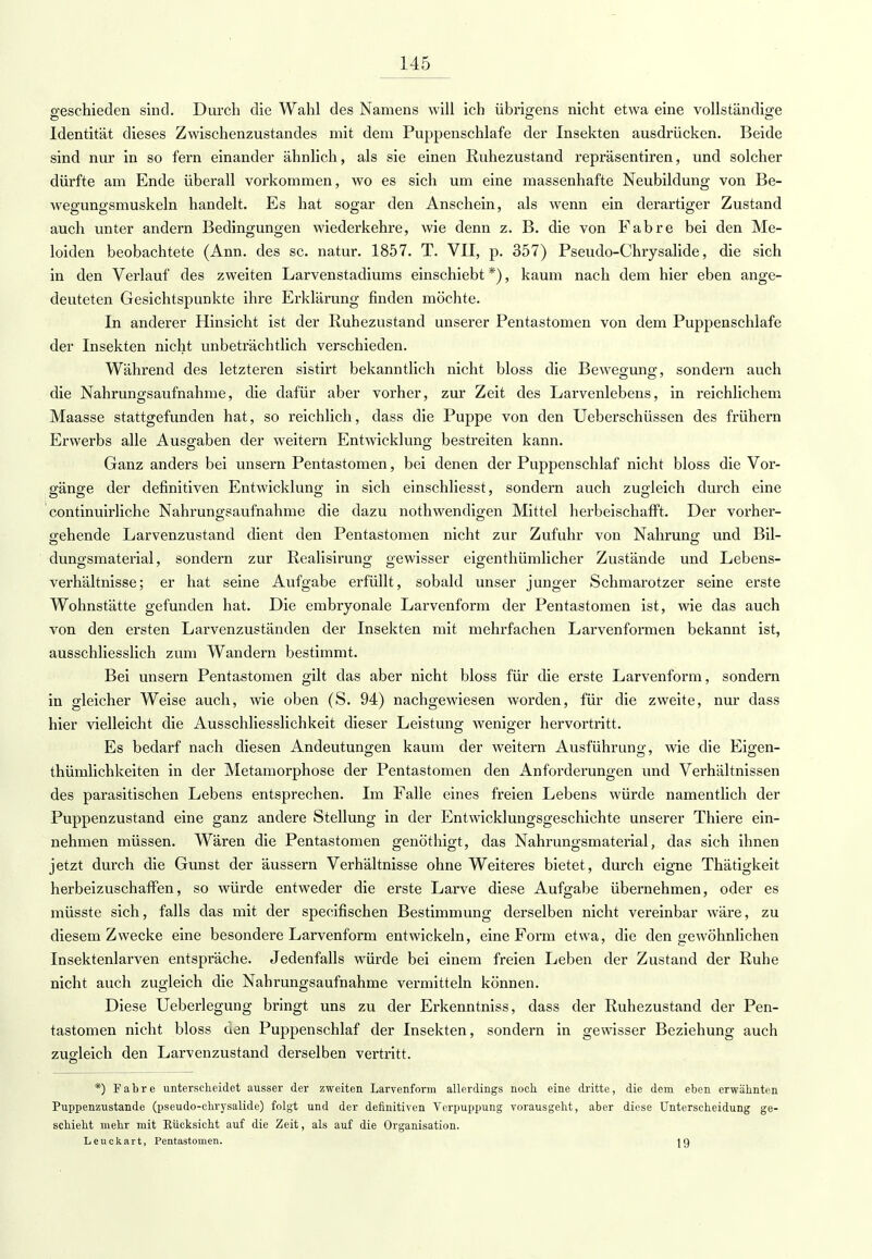 geschieden sind. Durch die Wahl des Namens will ich übrigens nicht etwa eine vollständige Identität dieses Zwischenzustandes mit dem Puppenschlafe der Insekten ausdrücken. Beide sind nur in so fern einander ähnlich, als sie einen Ruhezustand repräsentiren, und solcher dürfte am Ende überall vorkommen, wo es sich um eine massenhafte Neubildung von Be- wegungsmuskeln handelt. Es hat sogar den Anschein, als wenn ein derartiger Zustand auch unter andern Bedingungen wiederkehre, wie denn z. B. die von Fabre bei den Me- loiden beobachtete (Ann. des sc. natur. 1857. T. VII, p. 357) Pseudo-Chrysalide, die sich in den Verlauf des zweiten Larvenstadiums einschiebt *), kaum nach dem hier eben ange- deuteten Gesichtspunkte ihre Erklärung finden möchte. In anderer Hinsicht ist der Ruhezustand unserer Pentastomen von dem Puppenschlafe der Insekten nicht unbeträchtlich verschieden. Während des letzteren sistirt bekanntlich nicht bloss die Bewegung, sondern auch die Nahrungsaufnahme, die dafür aber vorher, zur Zeit des Larvenlebens, in reichlichem Maasse stattgefunden hat, so reichlich, dass die Puppe von den Ueberschüssen des frühern Erwerbs alle Ausgaben der weitern Entwicklung bestreiten kann. Ganz anders bei unsern Pentastomen, bei denen der Puppenschlaf nicht bloss die Vor- gänge der definitiven Entwicklung in sich einschliesst, sondern auch zugleich durch eine continuirliche Nahrungsaufnahme die dazu nothwendigen Mittel herbeischafft. Der vorher- gehende Larvenzustand dient den Pentastomen nicht zur Zufuhr von Nahrung und Bil- dungsmaterial, sondern zur Realisirung gewisser eigenthümlicher Zustände und Lebens- verhältnisse; er hat seine Aufgabe erfüllt, sobald unser junger Schmarotzer seine erste Wohnstätte gefunden hat. Die embryonale Larvenform der Pentastomen ist, wie das auch von den ersten Larvenzuständen der Insekten mit mehrfachen Larvenformen bekannt ist, ausschliesslich zum Wandern bestimmt. Bei unsern Pentastomen gilt das aber nicht bloss für die erste Larvenform, sondern in gleicher Weise auch, wie oben (S. 94) nachgewiesen worden, für die zweite, nur dass hier vielleicht die Ausschliesslichkeit dieser Leistung weniger hervortritt. Es bedarf nach diesen Andeutungen kaum der weitern Ausführung, wie die Eigen- thümlichkeiten in der Metamorphose der Pentastomen den Anforderungen und Verhältnissen des parasitischen Lebens entsprechen. Im Falle eines freien Lebens würde namentlich der Puppenzustand eine ganz andere Stellung in der Entwicklungsgeschichte unserer Thiere ein- nehmen müssen. Wären die Pentastomen genöthigt, das Nahrungsmaterial, das sich ihnen jetzt durch die Gunst der äussern Verhältnisse ohne Weiteres bietet, durch eigne Thätigkeit herbeizuschaffen, so würde entweder die erste Larve diese Aufgabe übernehmen, oder es müsste sich, falls das mit der specifischen Bestimmung derselben nicht vereinbar wäre, zu diesem Zwecke eine besondere Larvenform entwickeln, eine Form etwa, die den gewöhnlichen Insektenlarven entspräche. Jedenfalls würde bei einem freien Leben der Zustand der Ruhe nicht auch zugleich die Nahrungsaufnahme vermitteln können. Diese Ueberlegung bringt uns zu der Erkenntniss, dass der Ruhezustand der Pen- tastomen nicht bloss den Puppenschlaf der Insekten, sondern in gewisser Beziehung auch zugleich den Larvenzustand derselben vertritt. *) Fabre unterscheidet ausser der zweiten Larvenform allerdings noch, eine dritte, die dem eben erwähnten Puppenzustande (pseudo-chrysalide) folgt und der definitiven Verpuppung vorausgeht, aber diese Unterscheidung ge- schieht mehr mit Rücksicht auf die Zeit, als auf die Organisation. Leuckart, Pentastomen. \Q