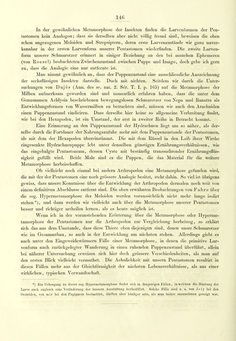 In der gewöhnlichen Metamorphose der Insekten finden die Larvenformen der Pen- tastomen kein Analogon; dass sie derselben aber nicht völlig fremd sind, beweisen die oben schon angezogenen Meloiden und Strepsiptern, deren erste Larvenzustände wir ganz unver- kennbar in der ersten Larvenform unserer Pentastomen wiederfinden. Die zweite Larven- form unserer Schmarotzer erinnert in einiger Beziehung an den bei manchen Ephemeren (von Roesel) beobachteten Zwischenzustand zwischen Puppe und Imago, doch gebe ich gern zu, dass die Analogie eine nur entfernte ist. Man nimmt gewöhnlich an, dass der Puppenzustand eine ausschliessliche Auszeichnung der seehsfüssigen Insekten darstelle. Doch mit nichten. Seitdem wir durch die Unter- suchungen von Dujes (Ann. des sc. nat. 2. Ser. T. I. p. 165) auf die Metamorphose der Milben aufmerksam geworden sind und namentlich erfahren haben, dass die unter dem Genusnamen Achlysia beschriebenen bewegungslosen Schmarotzer von Nepa und Ranatra als Entwicklungsformen von Wassermilben zu betrachten sind, müssen wir auch den Araehniden einen Puppenzustand vincliciren. Dass derselbe hier keine so allgemeine Verbreitung findet, wie bei den Hexapoden, ist ein Umstand, der erst in zweiter Reihe in Betracht kommt. Eine Erinnerung an den Puppenzustand der Hydrachnen liegt um so näher, als der- selbe durch die Fortdauer der Nahrungszufuhr mehr mit dem Puppenzustande der Pentastomen, als mit dem der Hexapoden übereinstimmt. Die mit dem Rüssel in den Leib ihrer Wirthe eingesenkte Hydrachnenpuppe lebt unter denselben günstigen Ernährungsverhältnissen, wie das eingebalgte Pentastomum, dessen Cyste mit beständig transsudirender Ernährungsflüs- sigkeit gefüllt wird. Beide Male sind es die Puppen, die das Material für die weitere Metamorphose herbeischaffen. Ob vielleicht noch einmal bei andern Arthropoden eine Metamorphose gefunden wird, die mit der der Pentastomen eine noch grössere Analogie besitzt, steht dahin. So viel ist übrigens gewiss, dass unsere Kenntnisse über die Entwicklung der Arthropoden dermalen noch weit von einem definitiven Abschlüsse entfernt sind. Die oben erwähnten Beobachtungen von Fabre über die sog. Hypermetamorphose der Meloiden werden voraussichtlich nicht mehr lange isolirt stehen*), und dann werden wir vielleicht auch über die Metamorphose unserer Pentastomen besser und richtiger urtheilen lernen, als es heute möglich ist. Wenn ich in der voranstehenden Erörterung über die Metamorphose oder Hyperme- tamorphose der Pentastomen nur die Arthropoden zur Vergleichung herbeizog, so erklärt sich das aus dem Umstände, dass diese Thiere eben diejenigen sind, denen unsre Schmarotzer wie im Gesammtbau, so auch in der Entwicklung am nächsten stehen. Allerdings giebt es auch unter den Eingeweidewürmern Fälle einer Metamorphose, in denen die primitive Lar- venform nach zurückgelegter Wanderung in einen ruhenden Puppenzustand überführt, allein bei näherer Untersuchung erweisen sich hier doch grössere Verschiedenheiten, als man auf den ersten Blick vielleicht vermuthet. Die Aehnlichkeit mit unsern Pentastomen resultirt in diesen Fällen mehr aus der Gleichförmigkeit der nächsten Lebensverhältnisse, als aus einer wirklichen, typischen Verwandtschaft. *) Ein Uebergang zu dieser sog. Hypermetamorphose findet sich in denjenigen Fällen, in welchen die Häutung der Larve auch zugleich eine Veränderung der äussern Ausstattung herbeiführt. Solche Fälle sind u. a. von Joly bei den Oestriden, von mir bei den Pupiparen beobachtet, dürften aber häufiger sein, als man bisher anzunehmen geneigt war.