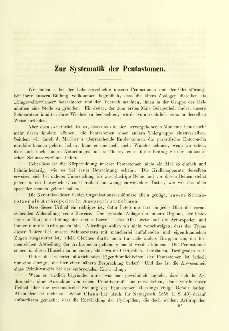 Zur Systematik der Pentastomen. Wir finden es bei der Lebensgeschichte unserer Pentastomen und der Gleichförmig- keit ihrer äussern Bildung vollkommen begreiflich, dass die altern Zoologen dieselben als „Eingeweidewürmer betrachteten und den Versuch machten, ihnen in der Gruppe der Hel- minthen eine Stelle zu gründen. Ein Jeder, der zum ersten Male Gelegenheit findet, unsere Schmarotzer inmitten ihres Wirthes zu beobachten, würde voraussichtlich ganz in derselben Weise urtheilen. Aber eben so natürlich ist es, dass uns die hier hervorgehobenen Momente heute nicht mehr daran hindern können, die Pentastomen einer andern Thiergruppe einzuverleiben. Seitdem wir durch J. Müller's überraschende Entdeckungen die parasitische Entoconcha mirabilis kennen gelernt haben, kann es uns nicht mehr Wunder nehmen, wenn wir sehen, dass auch noch andere Abtheilungen unsers Thiersystemes ihren Beitrag zu der entozooti- schen Schmarotzerfauna liefern. Ueberdiess ist die Körperbildung unserer Pentastomen nicht ein Mal so einfach und helminthenartig, wie es bei erster Betrachtung scheint. Die Krallenapparate derselben erweisen sich bei näherer Untersuchung als zweigliedrige Beine und vor diesen Beinen stehet jederseits ein beweglicher, sonst freilich nur wenig entwickelter Taster, wie wir das oben specieller kennen gelernt haben. Die Kenntniss dieser beiden Organisationsverhältnisse allein genügt, unsere Schma- rotzer als Arthropoden in Anspruch zu nehmen. Dass dieses Urtheil ein richtiges ist, dafür liefert uns fast ein jedes Blatt der voran- stehenden Abhandlung seine Beweise. Die typische Anlage der innern Organe, der histo- logische Bau, die Bildung der ersten Larve — das Alles weist auf die Arthropoden und immer nur die Arthropoden hin. Allerdings wollen wir nicht verschweigen, dass der Typus dieser Thiere bei unsern Schmarotzern mit mancherlei auffallenden und eigenthümlichen Zügen ausgestattet ist, allein Gleiches dürfte auch für viele andere Gruppen aus der for- menreichen Abtheilung der Arthropoden geltend gemacht werden können. Die Pentastomen stehen in dieser Hinsicht kaum anders, als etwa die Cirripedien, Lernäaden, Tardigraden u.a. Unter den vielerlei abweichenden Eigentümlichkeiten der Pentastomen ist jedoch nur eine einzige, die hier einer nähern Besprechung bedarf. Und das ist die Abwesenheit eines Primitivstreifs be der embryonalen Entwicklung. Wenn es wirklich begründet wäre, was man gewöhnlich angiebt, dass sich die Ar- thropoden ohne Ausnahme von einem Primitivstreife aus entwickelten, dann würde unser Urtheil über die systematische Stellung der Pentastomen allerdings einige Gefahr laufen. Allein dem ist nicht so. Schon Claus hat (Arch. für Naturgesch. 1858. I. S. 40) darauf aufmerksam gemacht, dass die Entwicklung der Cyclopiden, die doch evident Arthropoden 19*