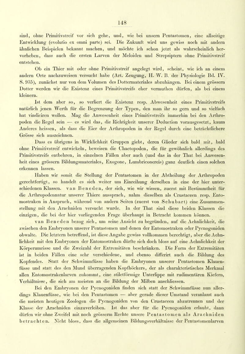 sind, ohne Primitivstreif vor sich gehe, und, wie bei unsern Pentastomen, eine allseitige Entwicklung (evolutio ex omni parte) sei. Die Zukunft wird uns gewiss noch mit andern ähnlichen Beispielen bekannt machen, und möchte ich schon jetzt als wahrscheinlich her- vorheben, dass auch die ersten Larven der Meloiden und Strepsiptern ohne Primitivstreif entstehen. Ob ein Thier mit oder ohne Primitivstreif angelegt wird, scheint, wie ich an einem andern Orte, nachzuweisen versucht habe (Art. Zeugung, H. W. B. der Physiologie Bd. IV. S. 935), zunächst nur von dem Volumen des Dottermateriales abzuhängen. Bei einem grössern Dotter werden wir die Existenz eines Primitivstreifs eher vermuthen dürfen, als bei einem kleinern. Ist dem aber so, so verliert die Existenz resp. Abwesenheit eines Primitivstreifs natürlich jenen Werth für die Begrenzung der Typen, den man ihr so gern und so vielfach hat vindiciren wollen. Mag die Anwesenheit eines Primitivstreifs immerhin bei den Arthro- poden die Regel sein ■— es wird das, die Richtigkeit unserer Deduction vorausgesetzt, kaum Anderes heissen, als dass die Eier der Arthropoden in der Regel durch eine beträchtlichere Grösse sich auszeichnen. Dass es übrigens in Wirklichkeit Gruppen giebt, deren Glieder sich bald mit, bald ohne Primitivstreif entwickeln, beweisen die Chaetopoden, die für gewöhnlich allerdings des Primitivstreifs entbehren, in einzelnen Fällen aber auch (und das in der That bei Anwesen- heit eines grössern Bildungsmateriales, Exogone, Lumbriconereis) ganz deutlich einen solchen erkennen lassen. Haben wir somit die Stellung der Pentastomen in der Abtheilung der Arthropoden gerechtfertigt, so handelt es sich weiter um Einreihung derselben in eine der hier unter- schiedenen Klassen, van Beneden, der sich, wie wir wissen, zuerst mit Bestimmtheit für die Arthropodennatur unserer Thiere aussprach, nahm dieselben als Crustaceen resp. Ento- mostraken in Anspruch, während von andern Seiten (zuerst von Schubart) eine Zusammen- stellung mit den Arachniden versucht wurde. In der That sind diese beiden Klassen die einzigen, die bei der hier vorliegenden Frage überhaupt in Betracht kommen können. van Beneden bezog sich, um seine Ansicht zu begründen, auf die Aehnlichkeit, die zwischen den Embryonen unserer Pentastomen und denen der Entomostraken oder Pycnogoniden obwalte. Die letztern betreffend, ist diese Angabe gewiss vollkommen berechtigt, aber die Aehn- lichkeit mit den Embryonen der Entomostraken dürfte sich doch bloss auf eine Aehnlichkeit der Körperumrisse und die Zweizahl der Extremitäten beschränken. Die Form der Extremitäten ist in beiden Fällen eine sehr verschiedene, und ebenso differirt auch die Bildung des Kopfendes. Statt der Schwimmfüsse haben die Embryonen unserer Pentastomen Klauen- füsse und statt des den Mund überragenden Kopfhöckers, der als charakteristisches Merkmal allen Entomostrakenlarven zukommt , eine stiletförmige Unterlippe mit rudimentären Kiefern, Verhältnisse, die sich am meisten an die Bildung der Milben anschliessen. Bei den Embryonen der Pycnogoniden finden sich statt der Schwimmfüsse nun aller- dings Klauenfüsse, wie bei den Pentastomen — aber gerade dieser Umstand veranlasst auch die meisten heutigen Zoologen die Pycnogoniden von den Crustaceen abzutrennen und der Klasse der Arachniden einzuverleiben. Ist das aber für die Pycnogoniden erlaubt, dann dürfen wir ohne Zweifel mit noch grösserm Rechte unsere Pentastomen als Arachniden betrachten. Nicht bloss, dass die allgemeinen Bildungsverhältnisse der Pentastomenlarven