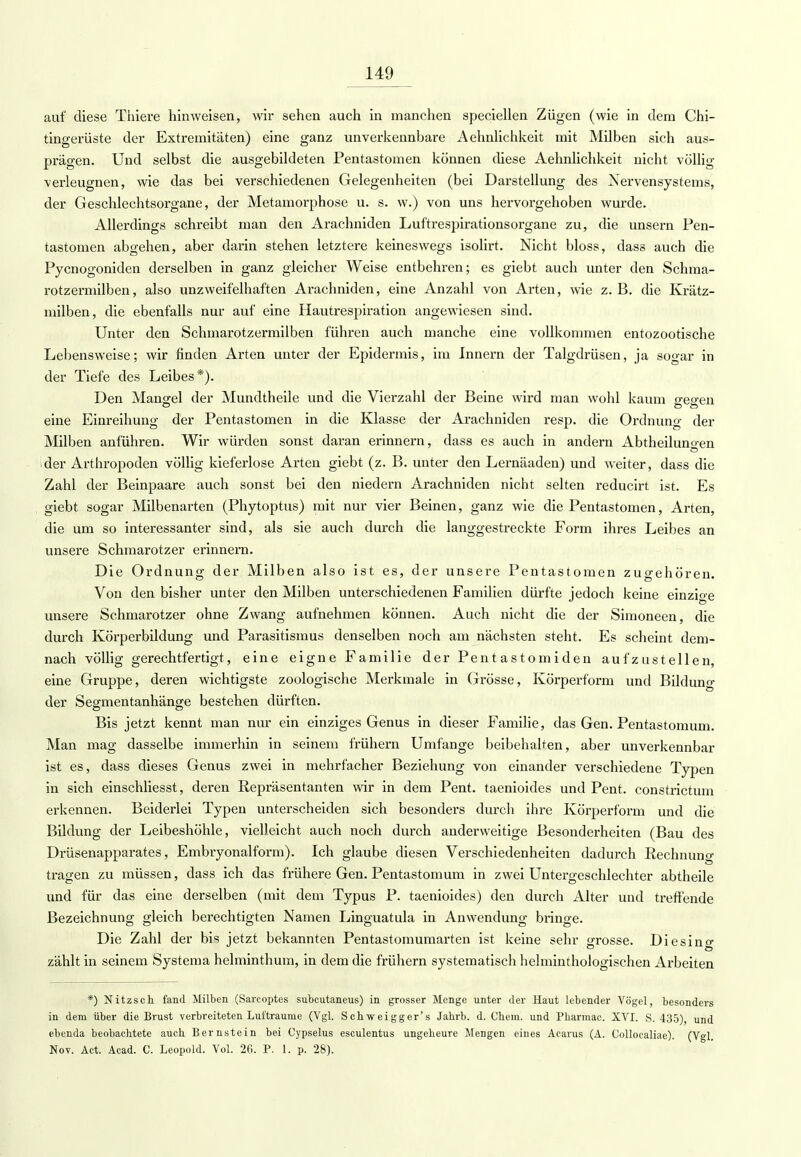 auf diese Thiere hinweisen, wir sehen auch in manchen speciellen Zügen (wie in dem Chi- tingerüste der Extremitäten) eine ganz unverkennbare Aehnlichkeit mit Milben sich aus- prägen. Und selbst die ausgebildeten Pentastomen können diese Aehnlichkeit nicht völlig verleugnen, wie das bei verschiedenen Gelegenheiten (bei Darstellung des Nervensystems, der Geschlechtsorgane, der Metamorphose u. s. w.) von uns hervorgehoben wurde. Allerdings schreibt man den Arachniden Luftrespirationsorgane zu, die unsern Pen- tastomen abgehen, aber darin stehen letztere keineswegs isolirt. Nicht bloss, dass auch die Pycnogoniden derselben in ganz gleicher Weise entbehren; es giebt auch unter den Schma- rotzermilben, also unzweifelhaften Arachniden, eine Anzahl von Arten, wie z. B. die Krätz- milben, die ebenfalls nur auf eine Hautrespiration angewiesen sind. Unter den Schmarotzermilben führen auch manche eine vollkommen entozootische Lebensweise; wir finden Arten unter der Epidermis, im Innern der Talgdrüsen, ja sogar in der Tiefe des Leibes*). Den Mangel der Mundtheile und die Vierzahl der Beine wird man wohl kaum p-eo-en © DO eine Einreihung der Pentastomen in die Klasse der Arachniden resp. die Ordnung der Milben anführen. Wir würden sonst daran erinnern, dass es auch in andern Abtheiluno-en D der Arthropoden völlig kieferlose Arten giebt (z. B. unter den Lernäaden) und weiter, dass die Zahl der Beinpaare auch sonst bei den niedern Arachniden nicht selten reducirt ist. Es giebt sogar Milbenarten (Phytoptus) mit nur vier Beinen, ganz wie die Pentastomen, Arten, die um so interessanter sind, als sie auch durch die langgestreckte Form ihres Leibes an unsere Schmarotzer erinnern. Die Ordnung der Milben also ist es, der unsere Pentastomen zugehören. Von den bisher unter den Milben unterschiedenen Familien dürfte jedoch keine einzioe unsere Schmarotzer ohne Zwang aufnehmen können. Auch nicht die der Simoneen, die durch Körperbildung und Parasitismus denselben noch am nächsten steht. Es scheint dem- nach völlig gerechtfertigt, eine eigne Familie der Pentastomiden aufzustellen, eine Gruppe, deren wichtigste zoologische Merkmale in Grösse, Körperform und Bildung der Segmentanhänge bestehen dürften. Bis jetzt kennt man nur ein einziges Genus in dieser Familie, das Gen. Pentastomum. Man mag dasselbe immerhin in seinem frühern Umfange beibehalten, aber unverkennbar ist es, dass dieses Genus zwei in mehrfacher Beziehung von einander verschiedene Typen in sich einschliesst, deren Repräsentanten wir in dem Pent. taenioides und Pent. constrictum erkennen. Beiderlei Typen unterscheiden sich besonders durch ihre Körperform und die Bildung der Leibeshöhle, vielleicht auch noch durch anderweitige Besonderheiten (Bau des Drüsenapparates, Embryonalform). Ich glaube diesen Verschiedenheiten dadurch Rechnung tragen zu müssen, dass ich das frühere Gen. Pentastomum in zwei Untergeschlechter abtheile und für das eine derselben (mit dem Typus P. taenioides) den durch Alter und treffende Bezeichnung gleich berechtigten Namen Linguatula in Anwendung bringe. Die Zahl der bis jetzt bekannten Pentastomumarten ist keine sehr grosse. Diesino- © D zählt in seinem Systema helminthum, in dem die frühern systematisch helminthologischen Arbeiten *) Nitz seh fand Milben (Sarcoptes subeutaneus) in grosser Menge unter der Haut lebender Vögel, besonders in dem über die Brust verbreiteten Lufträume (Vgl. Sch weigger' s Jahrb. d. Chem. und Pharmac. XVI. S. 435) und ebenda beobachtete auch Bernstein bei Cypselus esculentus ungeheure Mengen eines Acarus (A. Collocaliae). (Vgl. Nov. Act. Acad. C. Leopold. Vol. 26. P. 1. p. 28).