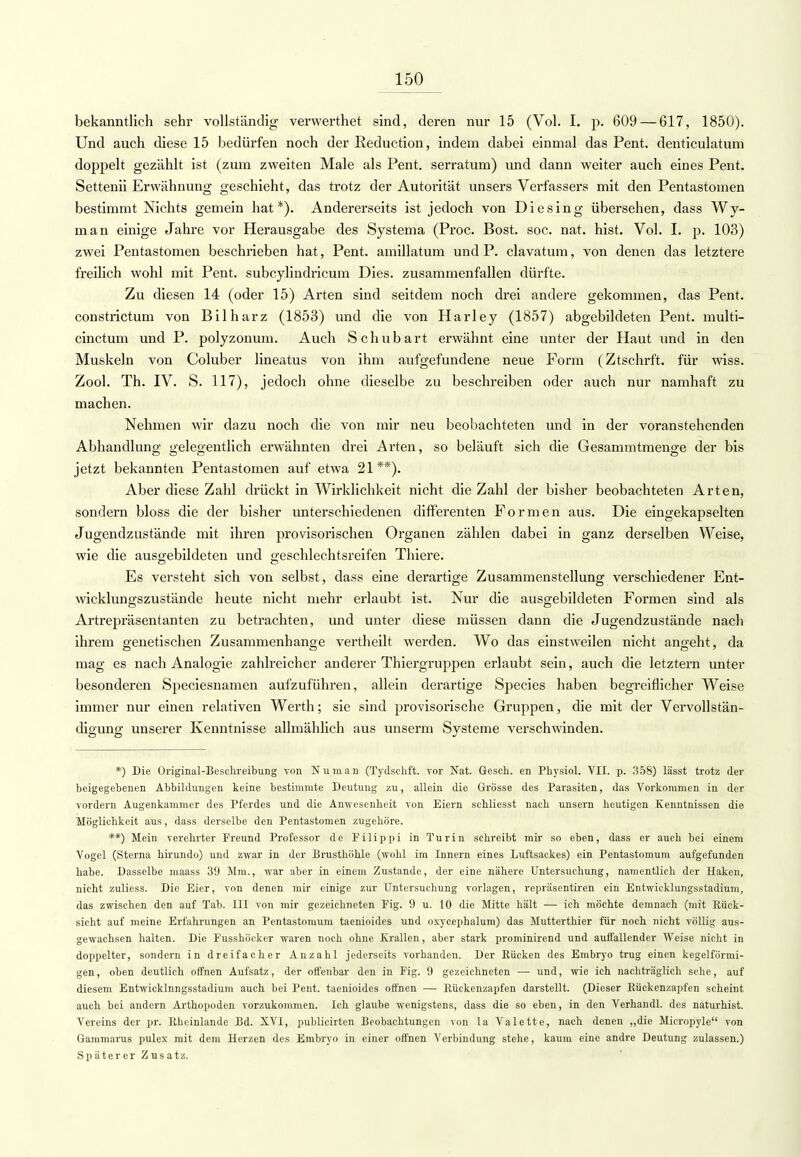 bekanntlich sehr vollständig verwerthet sind, deren nur 15 (Vol. I, p. 609 — 617, 1850). Und auch diese 15 bedürfen noch der Eeduction, indem dabei einmal das Pent. denticulatum doppelt gezählt ist (zum zweiten Male als Pent. serratum) und dann weiter auch eines Pent. Settenii Erwähnung geschieht, das trotz der Autorität unsers Verfassers mit den Pentastoinen bestimmt Nichts gemein hat*). Andererseits ist jedoch von Diesing übersehen, dass Wy- man einige Jahre vor Herausgabe des Systema (Proc. Bost. soc. nat. hist. Vol. I. p. 103) zwei Pentastomen beschrieben hat, Pent. amillatum und P. clavatum, von denen das letztere freilich wohl mit Pent. subcylindricum Dies, zusammenfallen dürfte. Zu diesen 14 (oder 15) Arten sind seitdem noch drei andere gekommen, das Pent. constrictum von Bilharz (1853) und die von Harley (1857) abgebildeten Pent. multi- cinctum und P. polyzonum. Auch Schubart erwähnt eine unter der Haut und in den Muskeln von Coluber lineatus von ihm aufgefundene neue Form (Ztschrft. für wiss. Zool. Th. IV. S. 117), jedoch ohne dieselbe zu beschreiben oder auch nur namhaft zu machen. Nehmen wir dazu noch die von mir neu beobachteten und in der voranstehenden Abhandlung gelegentlich erwähnten drei Arten, so beläuft sich die Gesammtmenge der bis jetzt bekannten Pentastomen auf etwa 21**). Aber diese Zahl drückt in Wirklichkeit nicht die Zahl der bisher beobachteten Arten, sondern bloss die der bisher unterschiedenen differenten Formen aus. Die eingekapselten Jugendzustände mit ihren provisorischen Organen zählen dabei in ganz derselben Weise, wie die ausgebildeten und geschlechtsreifen Thiere. Es versteht sich von selbst, dass eine derartige Zusammenstellung verschiedener Ent- wicklungszustände heute nicht mehr erlaubt ist. Nur die ausgebildeten Formen sind als Artrepräsentanten zu betrachten, und unter diese müssen dann die Jugendzustände nach ihrem p-enetischen Zusammenhange vertheilt werden. Wo das einstweilen nicht anseht, da mag es nach Analogie zahlreicher anderer Thiergruppen erlaubt sein, auch die letztern unter besonderen Speciesnamen aufzuführen, allein derartige Species haben begreiflicher Weise immer nur einen relativen Werth; sie sind provisorische Gruppen, die mit der Vervollstän- digung unserer Kenntnisse allmählich aus unserm Systeme verschwinden. *) Die Original-Beschreibung von Nu man (Tydschft. vor Nat. Gesch. en Physiol. VII. p. 358) lässt trotz der beigegebenen Abbildungen keine bestimmte Deutung zu, allein die Grösse des Parasiten, das Vorkommen in der vordem Augenkammer des Pferdes und die Anwesenheit von Eiern schliesst nach unsern heutigen Kenntnissen die Möglichkeit aus, dass derselbe den Pentastomen zugehöre. **) Mein verehrter Freund Professor de Pilippi in Turin schreibt mir so eben, dass er auch bei einem Vogel (Sterna hirundo) und zwar in der Brusthöhle (wohl im Innern eines Luftsackes) ein Pentastomum aufgefunden habe. Dasselbe maass 39 Mm., war aber in einem Zustande, der eine nähere Untersuchung, namentlich der Haken, nicht zuliess. Die Eier, von denen mir einige zur Untersuchung vorlagen, repräsentiren ein Entwicklungsstadium, das zwischen den auf Tab. III von mir gezeichneten Fig. 9 u. 10 die Mitte hält — ich möchte demnach (mit Rück- sicht auf meine Erfahrungen an Pentastomum taenioides und oxyeephalum) das Mutterthier für noch nicht völlig aus- gewachsen halten. Die Fusshöcker waren noch ohne Krallen, aber stark prominirend und auffallender Weise nicht in doppelter, sondern in dreifacher Anzahl jederseits vorhanden. Der Rücken des Embryo trug einen kegelförmi- gen, oben deutlich offnen Aufsatz, der offenbar den in Fig. 9 gezeichneten — und, wie ich nachträglich sehe, auf diesem Entwicklungsstadium auch bei Pent. taenioides offnen — Rückenzapfen darstellt. (Dieser Rückenzapfen scheint auch bei andern Arthopoden vorzukommen. Ich glaube wenigstens, dass die so eben, in den Verhandl. des naturhist. Vereins der pr. Rheinlande Bd. XVI, publicirten Beobachtungen von la Valette, nach denen „die Micropyle von Gammarus pulex mit dem Herzen des Embryo in einer offnen Verbindung stehe, kaum eine andre Deutung zulassen.) Späterer Zusatz.