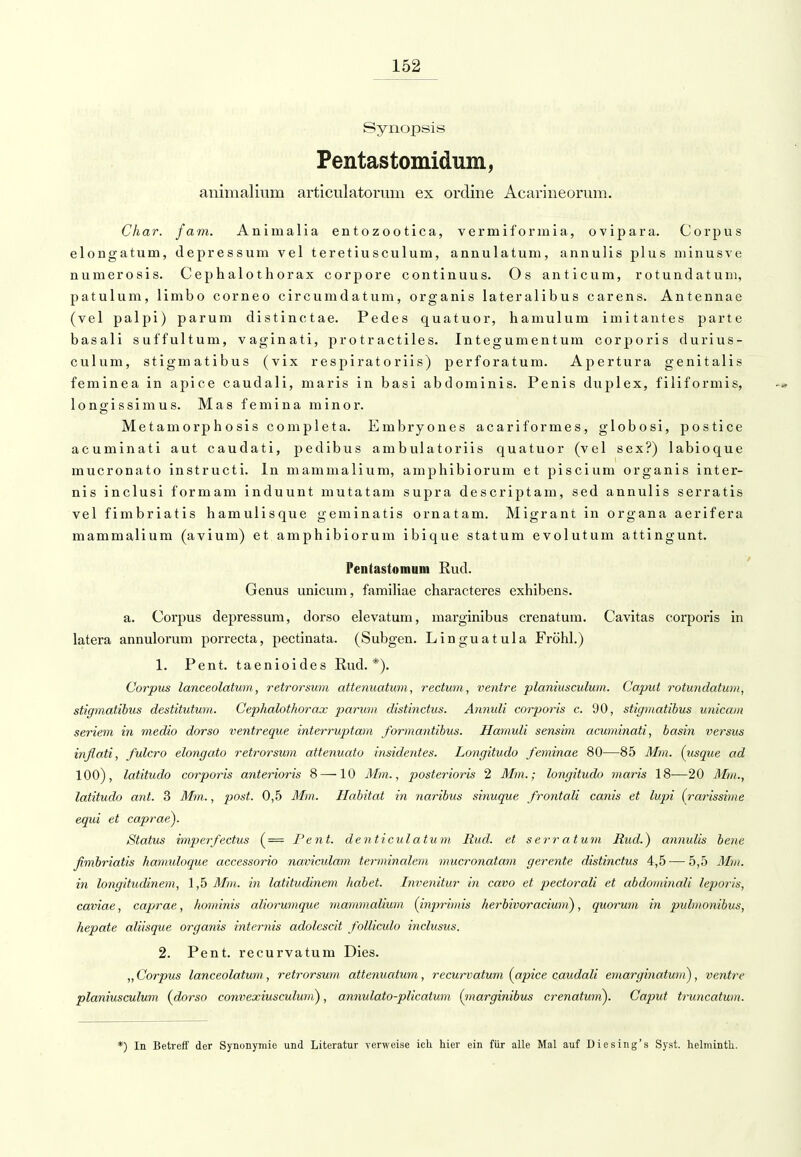 Synopsis Pentastomidum, animalium articulatorum ex ordine Acarineorum. Char, j am. Animalia entozootica, vermiforinia, ovipara. Corpus elongatum, depressuni vel teretiusculum, annulatum, annulis plus minusve numerosis. Cephalothorax corpore continuus. Os anticum, rotundatum, patulum, limbo corneo circumdatura, organis lateralibus carens. Antennae (vel palpi) parum distinctae. Pedes quatuor, hamulum imitantes parte basali suffultum, vaginati, protractiles. Integumentum corporis durius- culum, stigmatibus (vix respiratoriis) perforatum. Apertura genitalis feminea in apice caudali, maris in basi abdominis. Penis duplex, filiformis, longissimus. Mas femina minor. Metamorphosis completa. Embryones acariformes, globosi, postice acuminati aut caudati, pedibus ambulatoriis quatuor (vel sex?) labioque mucronato instructi. In mammalium, amphibiorum et piscium organis inter- nis inclusi formam induunt mutatam supra descriptam, sed annulis serratis vel fimbriatis hamulisque geminatis ornatam. Migrant in Organa aerifera mammalium (avium) et amphibiorum ibique statum evolutum attingunt. Pentastomum Rud. Genus unicum, familiae characteres exhibens. a. Corpus depressum, dorso elevatum, marginibus crenatum. Cavitas corporis in latera annulorum porrecta, pectinata. (Subgen. Linguatula Fröhl.) 1. Pent. taenioides Rud.*). Corpus lanceolatum,, retrorsum attenuatum, rectum, ventre planiusculum. Caput rotundatum, stigmatibus destitutum. Cephalothorax parum distinctus. Annuli corporis c. 90, stigmatibus unicam Seriem in medio dorso ventreque interruptam formantibus. Hamuli sensim acuminati, basin versus inflati, fulcro elongato retrorsum attenuato insidentes. Longitudo feminae 80—85 Mm. (usque ad 100), latitudo corporis anterioris 8 — 10 Mm., posterioris 2 Mm.; longitudo maris 18—20 Mm., latitudo ant. 3 Mm., post. 0,5 Mm. Habitat in naribus sinuque frontali canis et lupi (rarissime equi et caprae). Status imperfectus (= Pent. denticulatum Rud. et s err a tum Rud.) annulis bene ßmbriatis hamuloque accessorio naviadam terminalem mucronatam gerente distinctus 4,5 — 5,5 Mm. in longitudinem, 1,5 Mm. in latitudinem habet. Invenitur in cavo et pectorali et abdominali leporis, caviae, caprae, hominis aliorumque mammalium (inprhnis herbivoraciuni), quorum in pidmonibus, hepate aliisque organis internis adolcscit folliculo inclusus. 2. Pent. recurvatum Dies. „ Corpus lanceolatum, retrorsum attenuatum, recurvatum (apice caudali emarginatuni), ventre planiusculum {dorso convexiusculuvi), annulato-plicatum (marginibus crenatwn). Caput truncatum. *) In Betreff der Synonymie und Literatur verweise ich. hier ein für alle Mal auf Diesing's Syst. helminth.