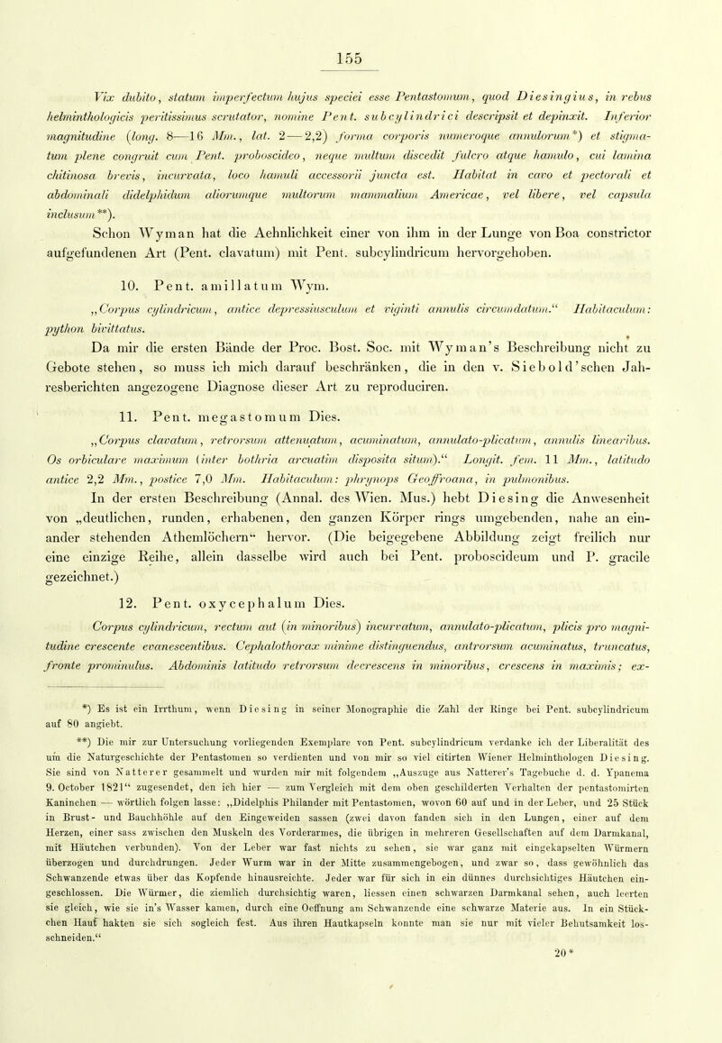 Vix dubito, statum imperfectum Itujus speciei esse Pentastontum, quod Diesingius, in rebus lielminthologicis peritissimus scrutator, nomine Pent. subcylindrici descripsit et depinxit. Inferior magnitudine (long. 8—16 Mm., lat. 2—2,2) forma corporis numeroque annidorum*) et stigma- tum plene congruit cum Pent. proboscideo, neque multum discedit fulcro atque hamido, cid lantina chitinosa brevis, incurvata, loco hamuli accessorüi juncta est. Habitat in cavo et pectorali et abdominali didelphidum aliorumque midtorum mammalium Americae, vel libere, vel capsida inclusinn **). Schon Wyman hat die Aehnlichkeit einer von ihm in der Lunge von Boa constrictor aufgefundenen Art (Pent. clavatum) mit Pent. subcylindricum hervorgehoben. 10. Pent. amillatum Wym. „Corpus cylindricum, antice depressiusculum et viginti annulis circumdatum.u Habitacidum: pyt/ion bivittatus. Da mir die ersten Bände der Proc. Bost. Soc. mit Wym an's Beschreibung nicht zu Gebote stehen, so muss ich mich darauf beschränken, die in den v. Siebold'schen Jah- resberichten angezogene Diagnose dieser Art zu reproduciren. 11. Pent. megastomum Dies. „Corpus clavatum, retrorsum attenuatum, acuminatum, annulato-plicatum, annulis linearibus. Os orbiculare maximum (inter bothria arcuatim disposita situm).11 Longit. fem. 11 Mm., latitudo antice 2,2 Mm., postice 7,0 Mm. Habitacidion: phrynops Geoffroana, in pulmo?iibus. In der ersten Beschreibung (Annal. des Wien. Mus.) hebt Diesing die Anwesenheit von „deutlichen, runden, erhabenen, den ganzen Körper rings umgebenden, nahe an ein- ander stehenden Athemlöchern'- hervor. (Die beigegebene Abbildung zeigt freilich nur eine einzige Reihe, allein dasselbe wird auch bei Pent. proboscideum und P. gracile gezeichnet.) 12. Pent. o x y c e p h a 1 u m Dies. Corpus cylindricum, rectum aut (in minoribus) ineurvatum, annulato-plicatum, plicis pro magni- tudine crescente evanescentibus. Cephalothorax minime distinguendus, antrorsum acuminatus, truncatus, fronte prominidus. Äbdominis latitudo retrorsum decrescens in minoribus, crescens in maximis; ex- *) Es ist ein Irrthum, wenn Diesing in seiner Monographie die Zahl der Ringe bei Pent. subcylindricum auf 80 angiebt. **) Die mir zur Untersuchung vorliegenden Exemplare von Pent. subcylindricum verdanke ich der Liberalität des um die Naturgeschichte der Pentastomen so verdienten und von mir so viel citirten Wiener Helminthologen Diesing. Sie sind von Natterer gesammelt und wurden mir mit folgendem „Auszuge aus Natterer's Tagebuche d. d. Ypanema 9. October 1821 zugesendet, den ich hier — zum Vergleich mit dem oben geschilderten Verhalten der pentastomirten Kaninchen — wörtlich folgen lasse: „Didelphis Philander mit Pentastomen, wovon 60 auf und in der Leber, und 25 Stück in Brust- und Bauchhöhle auf den Eingeweiden sassen (zwei davon fanden sich in den Lungen, einer auf dem Herzen, einer sass zwischen den Muskeln des Vorderarmes, die übrigen in mehreren Gesellschaften auf dem Darmkanal, mit Häutchen verbunden). Von der Leber war fast nichts zu sehen, sie war ganz mit eingekapselten Würmern überzogen und durchdrungen. Jeder Wurm war in der Mitte zusammengebogen, und zwar so, dass gewöhnlich das Schwanzende etwas über das Kopfende hinausreichte. Jeder war für sich in ein dünnes durchsichtiges Häutchen ein- geschlossen. Die Würmer, die ziemlich durchsichtig waren, Hessen einen schwarzen Darmkanal sehen, auch leerten sie gleich, wie sie in's Wasser kamen, durch eine OefTnung am Schwanzende eine schwarze Materie aus. In ein Stück- chen Häuf hakten sie sich sogleich fest. Aus ihren Hautkapseln konnte man sie nur mit vieler Behutsamkeit los- schneiden. 20*