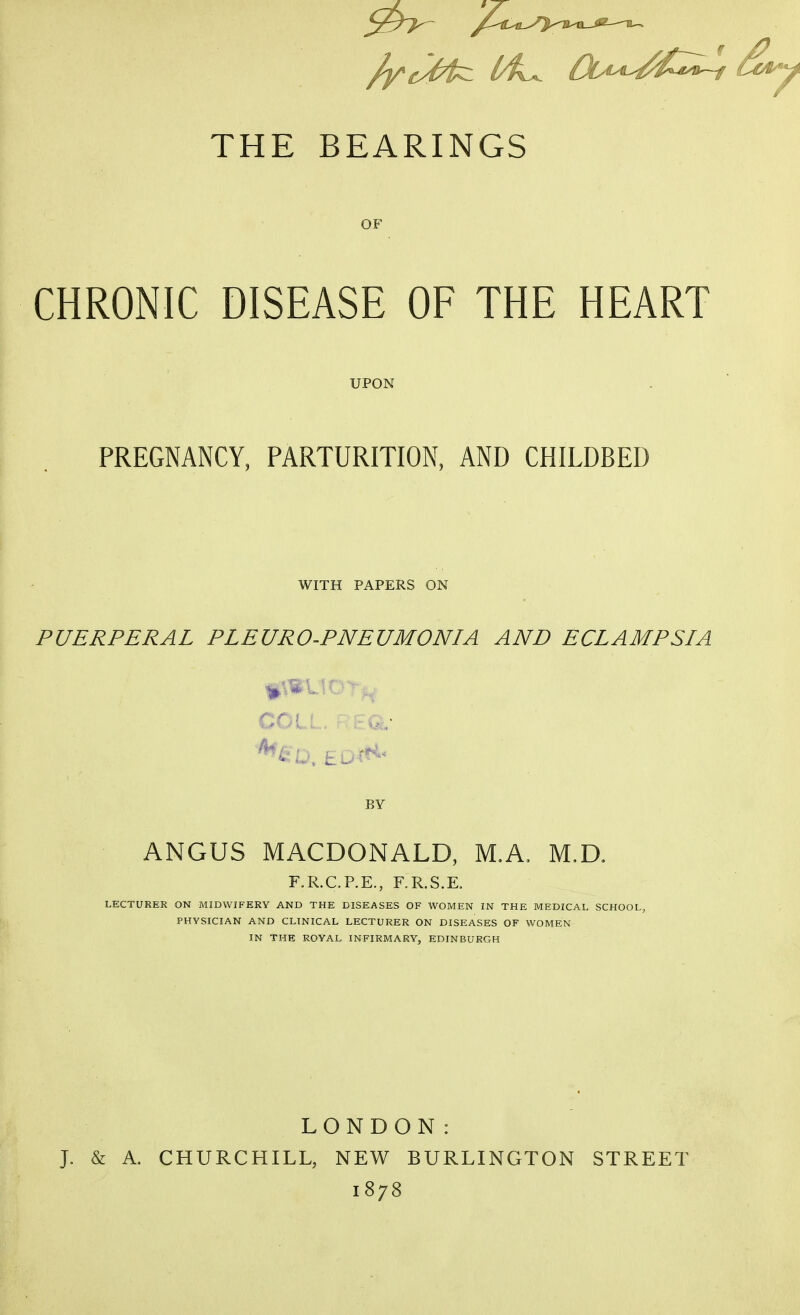 THE BEARINGS OF CHRONIC DISEASE OF THE HEART UPON PREGNANCY, PARTURITION, AND CHILDBED WITH PAPERS ON PUERPERAL PLEURO-PNEUMONIA AND ECLAMPSIA COLL. r[?Q.- BY ANGUS MACDONALD, M.A, M,a F.R.CP.E., F.R.S.K LECTURER ON MIDWIFERY AND THE DISEASES OF WOMEN IN THE MEDICAL SCHOOL, PHYSICIAN AND CLINICAL LECTURER ON DISEASES OF WOMEN IN THE ROYAL INFIRMARY, EDINBURGH LONDON: J. & A, CHURCHILL, NEW BURLINGTON STREET 1878