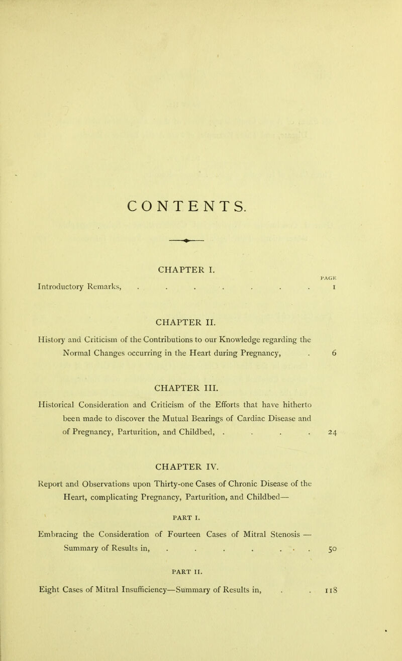 CONTENTS. CHAPTER I. Introductory Remarks, . . . . CHAPTER n. History and Criticism of the Contributions to our Knowledge regarding the Normal Changes occurring in the Heart during Pregnancy, CHAPTER III. Historical Consideration and Criticism of the Efforts that have hitherto been made to discover the Mutual Bearings of Cardiac Disease and of Pregnancy, Parturition, and Childbed, .... CHAPTER IV. Report and Observations upon Thirty-one Cases of Chronic Disease of the Heart, complicating Pregnancy, Parturition, and Childbed— PART I. Embracing the Consideration of Fourteen Cases of Mitral Stenosis — Summary of Results in, . . . . ... PART II. Eight Cases of Mitral Insufficiency—Summary of Results in,