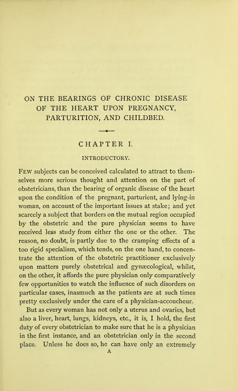 ON THE BEARINGS OF CHRONIC DISEASE OF THE HEART UPON PREGNANCY, PARTURITION, AND CHILDBED. CHAPTER! INTRODUCTORY. Few subjects can be conceived calculated to attract to them- selves more serious thought and attention on the part of obstetricians, than the bearing of organic disease of the heart upon the condition of the pregnant, parturient, and lying-in woman, on account of the important issues at stake; and yet scarcely a subject that borders on the mutual region occupied by the obstetric and the pure physician seems to have received less study from either the one or the other. The reason, no doubt, is partly due to the cramping effects of a too rigid specialism, which tends, on the one hand, to concen- trate the attention of the obstetric practitioner exclusively upon matters purely obstetrical and gynaecological, whilst, on the other, it affords the pure physician only comparatively few opportunities to watch the influence of such disorders on particular cases, inasmuch as the patients are at such times pretty exclusively under the care of a physician-accoucheur. But as every woman has not only a uterus and ovaries, but also a liver, heart, lungs, kidneys, etc., it is, I hold, the first duty of every obstetrician to make sure that he is a physician in the first instance, and an obstetrician only in the second place. Unless he does so, he can have only an extremely A