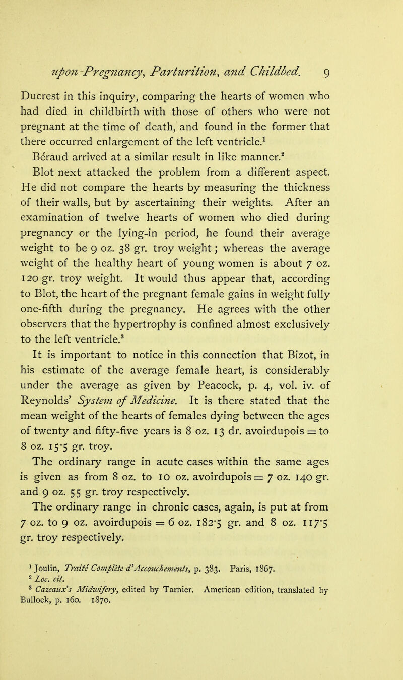 Ducrest in this inquiry, comparing the hearts of women who had died in childbirth with those of others who were not pregnant at the time of death, and found in the former that there occurred enlargement of the left ventricle.^ Beraud arrived at a similar result in like manner.^ Blot next attacked the problem from a different aspect. He did not compare the hearts by measuring the thickness of their walls, but by ascertaining their weights. After an examination of twelve hearts of women who died during pregnancy or the lying-in period, he found their average weight to be 9 oz. 38 gr. troy weight; whereas the average weight of the healthy heart of young women is about 7 oz. 120 gr. troy weight. It would thus appear that, according to Blot, the heart of the pregnant female gains in weight fully one-fifth during the pregnancy. He agrees with the other observers that the hypertrophy is confined almost exclusively to the left ventricle.^ It is important to notice in this connection that Bizot, in his estimate of the average female heart, is considerably under the average as given by Peacock, p. 4, vol. iv. of Reynolds' System of Medicine. It is there stated that the mean weight of the hearts of females dying between the ages of twenty and fifty-five years is 8 oz. 13 dr. avoirdupois = to 8 oz. 15-5 gr. troy. The ordinary range in acute cases within the same ages is given as from 8 oz. to 10 oz. avoirdupois = 7 oz. 140 gr. and 9 oz. 55 gr. troy respectively. The ordinary range in chronic cases, again, is put at from 7 oz. to 9 oz. avoirdupois = 6 oz. 182-5 gr. and 8 oz. Ii7'5 gr. troy respectively. ^ Joulin, Traite Complete d^Accouchements, p. 383. Paris, 1867. ^ Loc. cit. ^ Cazeaiix's Midwifery, edited by Tarnier. American edition, translated by Bullock, p. 160. 1870.