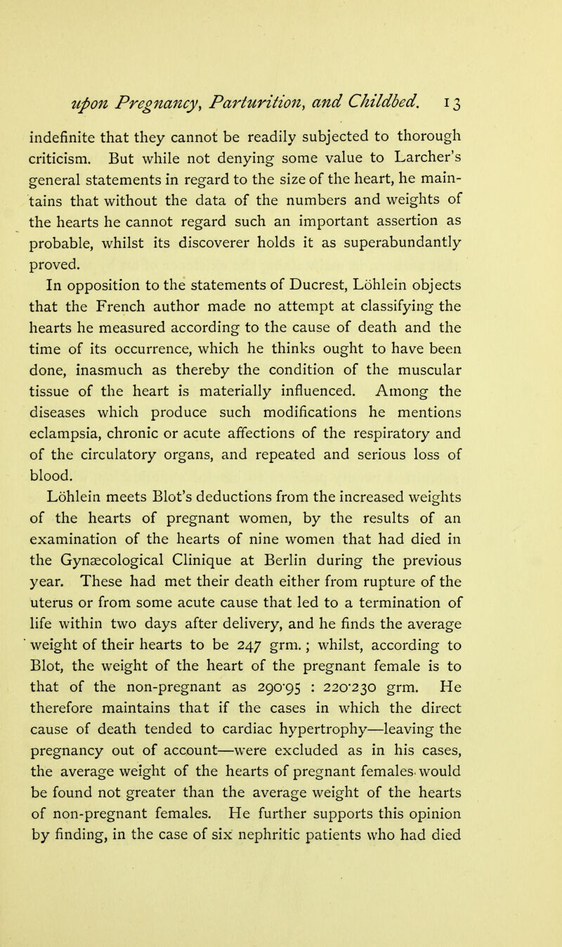 indefinite that they cannot be readily subjected to thorough criticism. But while not denying some value to Larcher's general statements in regard to the size of the heart, he main- tains that without the data of the numbers and weights of the hearts he cannot regard such an important assertion as probable, whilst its discoverer holds it as superabundantly proved. In opposition to the statements of Ducrest, Lohlein objects that the French author made no attempt at classifying the hearts he measured according to the cause of death and the time of its occurrence, which he thinks ought to have been done, inasmuch as thereby the condition of the muscular tissue of the heart is materially influenced. Among the diseases which produce such modifications he mentions eclampsia, chronic or acute affections of the respiratory and of the circulatory organs, and repeated and serious loss of blood. Lohlein meets Blot's deductions from the increased weights of the hearts of pregnant women, by the results of an examination of the hearts of nine women that had died in the Gynaecological Clinique at Berlin during the previous year. These had met their death either from rupture of the uterus or from some acute cause that led to a termination of life within two days after delivery, and he finds the average weight of their hearts to be 247 grm.; whilst, according to Blot, the weight of the heart of the pregnant female is to that of the non-pregnant as 290*95 : 220'230 grm. He therefore maintains that if the cases in which the direct cause of death tended to cardiac hypertrophy—leaving the pregnancy out of account—were excluded as in his cases, the average weight of the hearts of pregnant females, would be found not greater than the average weight of the hearts of non-pregnant females. He further supports this opinion by finding, in the case of six nephritic patients who had died