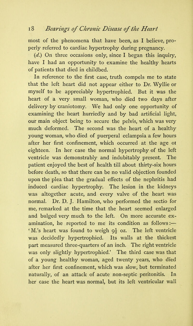 most of the phenomena that have been, as I beheve, pro- perly referred to cardiac hypertrophy during pregnancy. {d) On three occasions only, since I began this inquiry, have I had an opportunity to examine the healthy hearts of patients that died in childbed. In reference to the first case, truth compels me to state that the left heart did not appear either to Dr. Wyllie or myself to be appreciably hypertrophied. But it was the heart of a very small woman, who died two days after delivery by craniotomy. We had only one opportunity of examining the heart hurriedly and by bad artificial light, our main object being to secure the pelvis, which was very much deformed. The second was the heart of a healthy young woman, who died of puerperal eclampsia a few hours after her first confinement, which occurred at the age ot eighteen. In her case the normal hypertrophy of the left ventricle was demonstrably and indubitably present. The patient enjoyed the best of health till about thirty-six hours before death, so that there can be no valid objection founded upon the plea that the gradual effects of the nephritis had induced cardiac hypertrophy. The lesion in the kidneys was altogether acute, and every valve of the heart was normal. Dr. D. J. Hamilton, who performed the sectio for me, remarked at the time that the heart seemed enlarged and bulged very much to the left. On more accurate ex- amination, he reported to me its condition as follows:— * M.'s heart was found to weigh 9J oz. The left ventricle was decidedly hypertrophied. Its walls at the thickest part measured three-quarters of an inch. The right ventricle was only slightly hypertrophied.' The third case was that of a young healthy woman, aged twenty years, who died after her first confinement, which was slow, but terminated naturally, of an attack of acute non-septic peritonitis. In her case the heart was normal, but its left ventricular wall