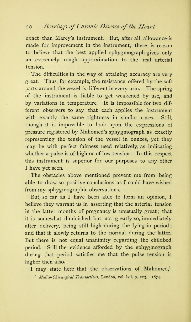 exact than Marey's instrument. But, after all allowance is made for improvement in the instrument, there is reason to believe that the best applied sphygmograph gives only an extremely rough approximation to the real arterial tension. The difficulties in the way of attaining accuracy are very great. Thus, for example, the resistance offered by the soft parts around the vessel is different in every arm. The spring of the instrument is liable to get weakened by use, and by variations in temperature. It is impossible for two dif- ferent observers to say that each applies the instrument with exactly the same tightness in similar cases. Still, though it is impossible to look upon the expressions of pressure registered by Mahomed's sphygmograph as exactly representing the tension of the vessel in ounces, yet they may be with perfect fairness used relatively, as indicating whether a pulse is of high or of low tension. In this respect this instrument is superior for our purposes to any other I have yet seen. The obstacles above mentioned prevent me from being able to draw so positive conclusions as I could have wished from my sphygmographic observations. But, so far as I have been able to form an opinion, I believe they warrant us in asserting that the arterial tension in the latter months of pregnancy is unusually great; that it is somewhat diminished, but not greatly so, immediately after delivery, being still high during the lying-in period; and that it slowly returns to the normal during the latter. But there is not equal unanimity regarding the childbed period. Still the evidence afforded by the sphygmograph during that period satisfies me that the pulse tension is higher then also. I may state here that the observations of Mahomed,^ Medico-Chirurgical Transactions, London, vol. Ivii. p. 223. 1874.