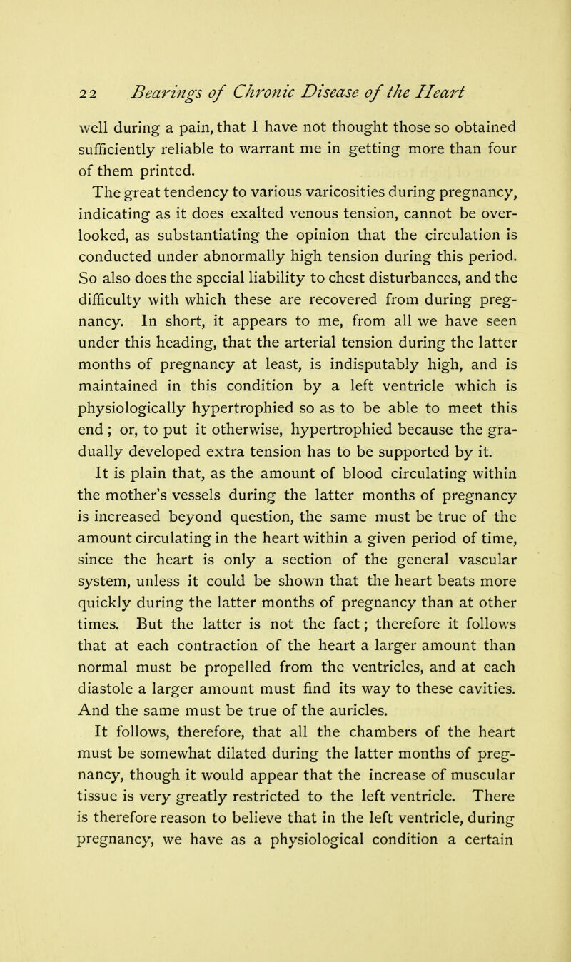 well during a pain, that I have not thought those so obtained sufficiently reliable to warrant me in getting more than four of them printed. The great tendency to various varicosities during pregnancy, indicating as it does exalted venous tension, cannot be over- looked, as substantiating the opinion that the circulation is conducted under abnormally high tension during this period. So also does the special liability to chest disturbances, and the difficulty with which these are recovered from during preg- nancy. In short, it appears to me, from all we have seen under this heading, that the arterial tension during the latter months of pregnancy at least, is indisputably high, and is maintained in this condition by a left ventricle which is physiologically hypertrophied so as to be able to meet this end ; or, to put it otherwise, hypertrophied because the gra- dually developed extra tension has to be supported by it. It is plain that, as the amount of blood circulating within the mother's vessels during the latter months of pregnancy is increased beyond question, the same must be true of the amount circulating in the heart within a given period of time, since the heart is only a section of the general vascular system, unless it could be shown that the heart beats more quickly during the latter months of pregnancy than at other times. But the latter is not the fact; therefore it follows that at each contraction of the heart a larger amount than normal must be propelled from the ventricles, and at each diastole a larger amount must find its way to these cavities. And the same must be true of the auricles. It follows, therefore, that all the chambers of the heart must be somewhat dilated during the latter months of preg- nancy, though it would appear that the increase of muscular tissue is very greatly restricted to the left ventricle. There is therefore reason to believe that in the left ventricle, during pregnancy, we have as a physiological condition a certain