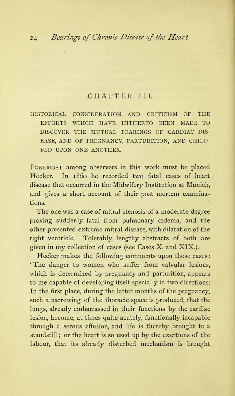 CHAPTER III. HISTORICAL CONSIDERATION AND CRITICISM OF THE EFFORTS WHICH HAVE HITHERTO BEEN MADE TO DISCOVER THE MUTUAL BEARINGS OF CARDIAC DIS- EASE, AND OF PREGNANCY, PARTURITION, AND CHILD- BED UPON ONE ANOTHER. Foremost among observers in this work must be placed Hecker. In i860 he recorded two fatal cases of heart disease that occurred in the Midwifery Institution at Munich, and gives a short account of their post mortem examina- tions. The one was a case of mitral stenosis of a moderate degree proving suddenly fatal from pulmonary oedema, and the other presented extreme mitral disease, with dilatation of the right ventricle. Tolerably lengthy abstracts of both are given in my collection of cases (see Cases X. and XIX.). Hecker makes the following comments upon those cases: * The danger to women who suffer from valvular lesions, which is determined by pregnancy and parturition, appears to me capable of developing itself specially in two directions: In the first place, during the latter months of the pregnancy, such a narrowing of the thoracic space is produced, that the lungs, already embarrassed in their functions by the cardiac lesion, become, at times quite acutely, functionally incapable through a serous effusion, and life is thereby brought to a standstill; or the heart is so used up by the exertions of the labour, that its already disturbed mechanism is brought