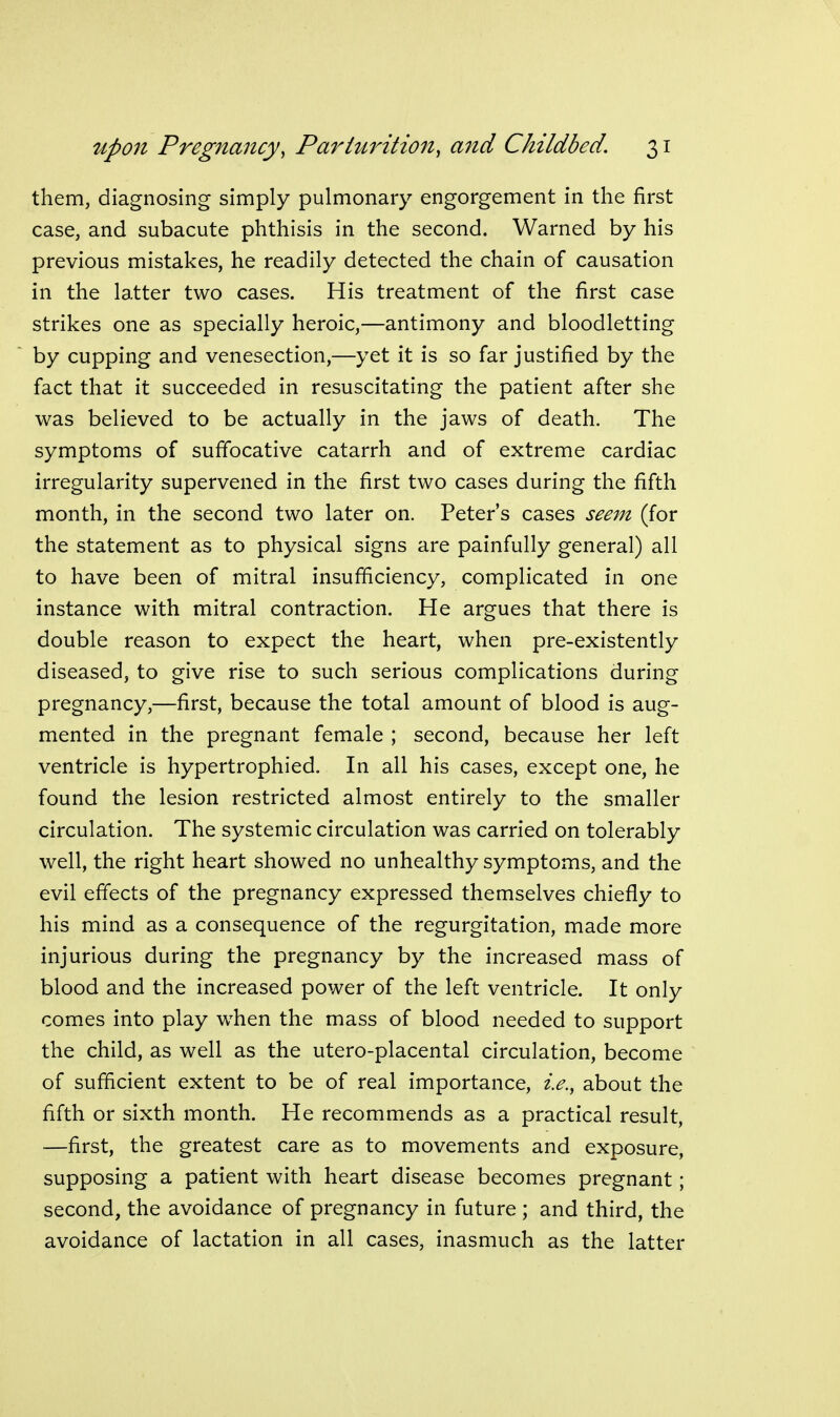 them, diagnosing simply pulmonary engorgement in the first case, and subacute phthisis in the second. Warned by his previous mistakes, he readily detected the chain of causation in the latter two cases. His treatment of the first case strikes one as specially heroic,—antimony and bloodletting by cupping and venesection,—yet it is so far justified by the fact that it succeeded in resuscitating the patient after she was believed to be actually in the jaws of death. The symptoms of suffocative catarrh and of extreme cardiac irregularity supervened in the first two cases during the fifth month, in the second two later on. Peter's cases seem (for the statement as to physical signs are painfully general) all to have been of mitral insufficiency, complicated in one instance with mitral contraction. He argues that there is double reason to expect the heart, when pre-existently diseased, to give rise to such serious complications during pregnancy,—first, because the total amount of blood is aug- mented in the pregnant female ; second, because her left ventricle is hypertrophied. In all his cases, except one, he found the lesion restricted almost entirely to the smaller circulation. The systemic circulation was carried on tolerably well, the right heart showed no unhealthy symptoms, and the evil effects of the pregnancy expressed themselves chiefly to his mind as a consequence of the regurgitation, made more injurious during the pregnancy by the increased mass of blood and the increased power of the left ventricle. It only comes into play when the mass of blood needed to support the child, as well as the utero-placental circulation, become of sufficient extent to be of real importance, i.e., about the fifth or sixth month. He recommends as a practical result, —first, the greatest care as to movements and exposure, supposing a patient with heart disease becomes pregnant; second, the avoidance of pregnancy in future ; and third, the avoidance of lactation in all cases, inasmuch as the latter