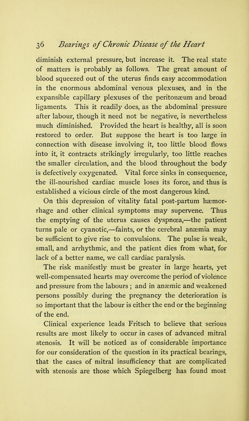 diminish external pressure, but increase it. The real state of matters is probably as follows. The great amount of blood squeezed out of the uterus finds easy accommodation in the enormous abdominal venous plexuses, and in the expansible capillary plexuses of the peritonaeum and broad ligaments. This it readily does, as the abdominal pressure after labour, though it need not be negative, is nevertheless much diminished. Provided the heart is healthy, all is soon restored to order. But suppose the heart is too large in connection with disease involving it, too little blood flows into it, it contracts strikingly irregularly, too little reaches the smaller circulation, and the blood throughout the body is defectively oxygenated. Vital force sinks in consequence, the ill-nourished cardiac muscle loses its force, and thus is established a vicious circle of the most dangerous kind. On this depression of vitality fatal post-partum haemor- rhage and other clinical symptoms may supervene. Thus the emptying of the uterus causes dyspnoea,—the patient turns pale or cyanotic,—faints, or the cerebral anaemia may be sufficient to give rise to convulsions. The pulse is weak, small, and arrhythmic, and the patient dies from what, for lack of a better name, we call cardiac paralysis. The risk manifestly m.ust be greater in large hearts, yet well-compensated hearts may overcome the period of violence and pressure from the labours ; and in anaemic and weakened persons possibly during the pregnancy the deterioration is so important that the labour is either the end or the beginning of the end. Clinical experience leads Fritsch to believe that serious results are most likely to occur in cases of advanced mitral stenosis. It will be noticed as of considerable importance for our consideration of the question in its practical bearings, that the cases of mitral insufficiency that are complicated with stenosis are those which Spiegelberg has found most