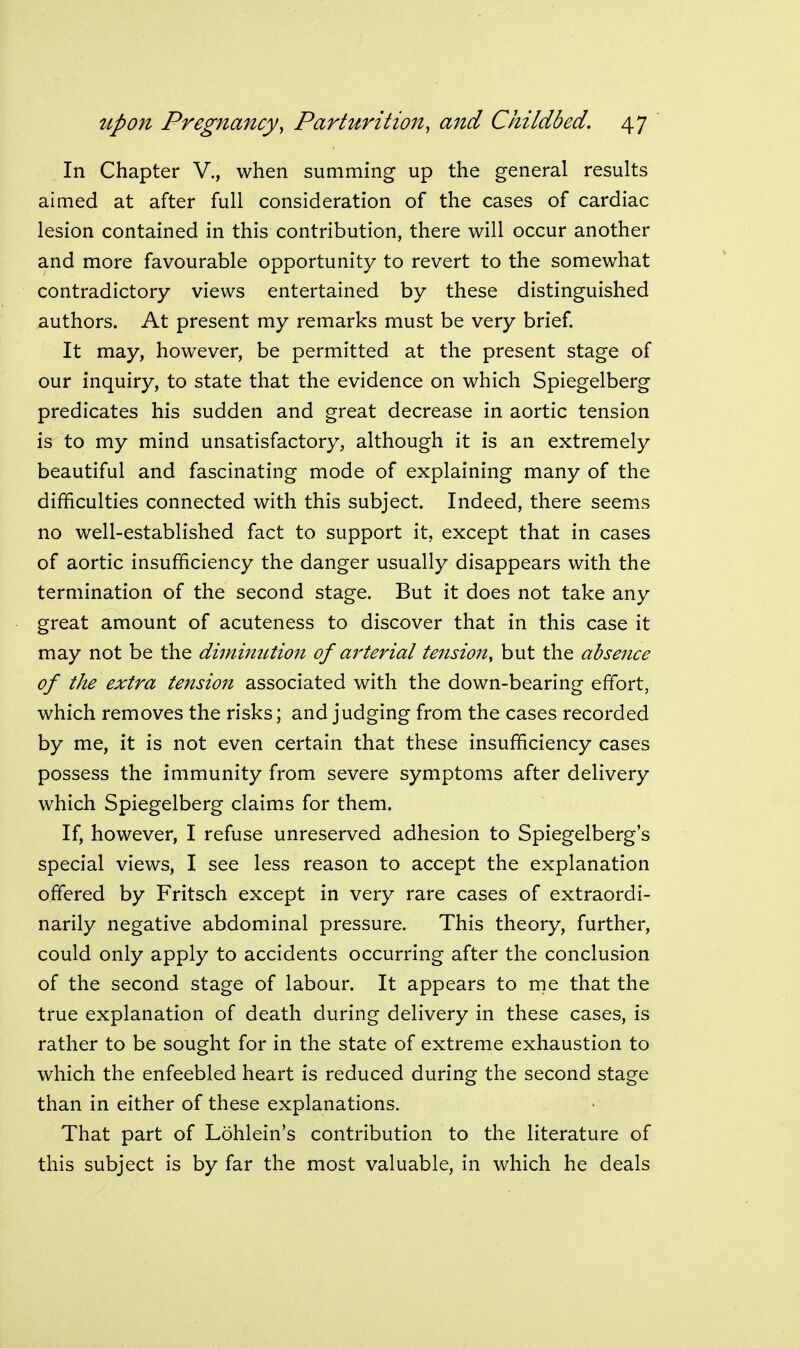 In Chapter V., when summing up the general results aimed at after full consideration of the cases of cardiac lesion contained in this contribution, there will occur another and more favourable opportunity to revert to the somewhat contradictory views entertained by these distinguished authors. At present my remarks must be very brief. It may, however, be permitted at the present stage of our inquiry, to state that the evidence on which Spiegelberg predicates his sudden and great decrease in aortic tension is to my mind unsatisfactory, although it is an extremely beautiful and fascinating mode of explaining many of the difficulties connected with this subject. Indeed, there seems no well-established fact to support it, except that in cases of aortic insufficiency the danger usually disappears with the termination of the second stage. But it does not take any great amount of acuteness to discover that in this case it may not be the diminution of arterial tension^ but the absence of the extra tension associated with the down-bearing effort, which removes the risks; and judging from the cases recorded by me, it is not even certain that these insufficiency cases possess the immunity from severe symptoms after delivery which Spiegelberg claims for them. If, however, I refuse unreserved adhesion to Spiegelberg's special views, I see less reason to accept the explanation offered by Fritsch except in very rare cases of extraordi- narily negative abdominal pressure. This theory, further, could only apply to accidents occurring after the conclusion of the second stage of labour. It appears to me that the true explanation of death during delivery in these cases, is rather to be sought for in the state of extreme exhaustion to which the enfeebled heart is reduced during the second stage than in either of these explanations. That part of Lohlein's contribution to the literature of this subject is by far the most valuable, in which he deals