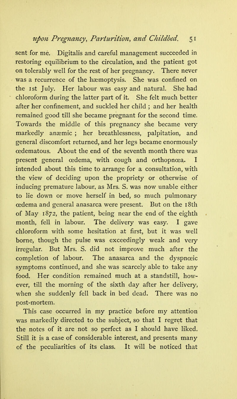 sent for me. Digitalis and careful management succeeded in restoring equilibrium to the circulation, and the patient got on tolerably well for the rest of her pregnancy. There never was a recurrence of the haemoptysis. She was confined on the 1st July. Her labour was easy and natural. She had chloroform during the latter part of it. She felt much better after her confinement, and suckled her child ; and her health remained good till she became pregnant for the second time. Towards the middle of this pregnancy she became very markedly anaemic ; her breathlessness, palpitation, and general discomfort returned, and her legs became enormously oedematous. About the end of the seventh month there was present general oedema, with cough and orthopnoea. I intended about this time to arrange for a consultation, with the view of deciding upon the propriety or otherwise of inducing premature labour, as Mrs. S. was now unable either to lie down or move herself in bed, so much pulmonary oedema and general anasarca were present. But on the i8th of May 1872, the patient, being near the end of the eighth month, fell in labour. The delivery was easy. I gave chloroform with some hesitation at first, but it was well borne, though the pulse was exceedingly weak and very irregular. But Mrs. S. did not improve much after the completion of labour. The anasarca and the dyspnoeic symptoms continued, and she was scarcely able to take any food. Her condition remained much at a standstill, how- ever, till the morning of the sixth day after her delivery, when she suddenly fell back in bed dead. There was no post-mortem. This case occurred in my practice before my attention was markedly directed to the subject, so that I regret that the notes of it are not so perfect as I should have liked. Still it is a ease of considerable interest, and presents many of the peculiarities of its class. It will be noticed that