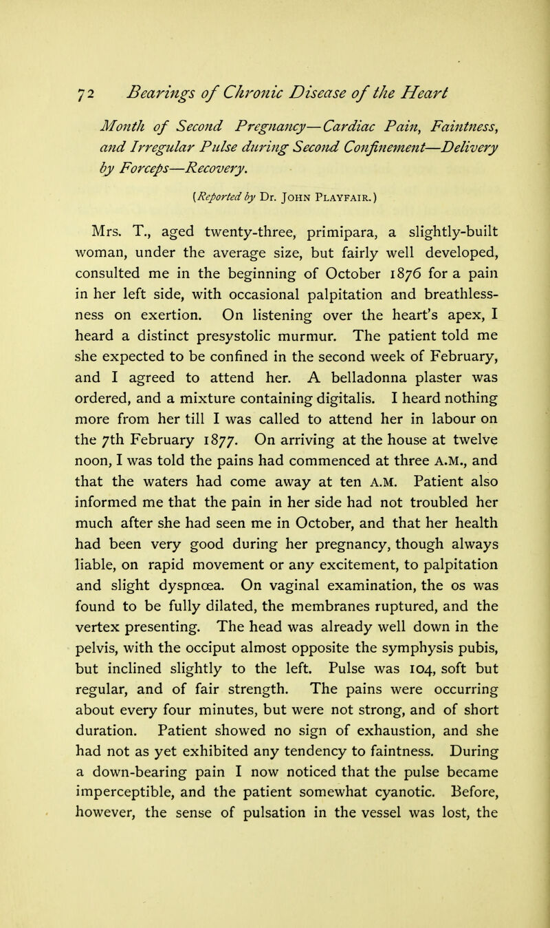 Month of Second Pregnajtcy— Cardiac Pain, Faintness, and Irregular Pulse during Seco7ul Confinement—Delivery by Forceps—Recovery. {Reported by Dr. JOHN Playfair,) Mrs. T., aged twenty-three, primipara, a slightly-built woman, under the average size, but fairly well developed, consulted me in the beginning of October 1876 for a pain in her left side, with occasional palpitation and breathless- ness on exertion. On listening over the heart's apex, I heard a distinct presystolic murmur. The patient told me she expected to be confined in the second week of February, and I agreed to attend her. A belladonna plaster was ordered, and a mixture containing digitalis. I heard nothing more from her till I was called to attend her in labour on the 7th February 1877. On arriving at the house at twelve noon, I was told the pains had commenced at three A.M., and that the waters had come away at ten A.M. Patient also informed me that the pain in her side had not troubled her much after she had seen me in October, and that her health had been very good during her pregnancy, though always liable, on rapid movement or any excitement, to palpitation and slight dyspnoea. On vaginal examination, the os was found to be fully dilated, the membranes ruptured, and the vertex presenting. The head was already well down in the pelvis, with the occiput almost opposite the symphysis pubis, but inclined slightly to the left. Pulse was 104, soft but regular, and of fair strength. The pains were occurring about every four minutes, but were not strong, and of short duration. Patient showed no sign of exhaustion, and she had not as yet exhibited any tendency to faintness. During a down-bearing pain I now noticed that the pulse became imperceptible, and the patient somewhat cyanotic. Before, however, the sense of pulsation in the vessel was lost, the