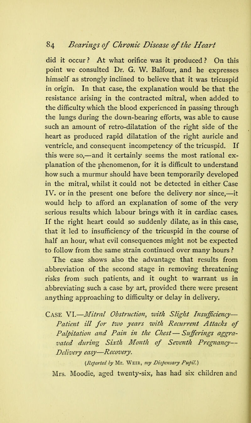 did it occur ? At what orifice was it produced ? On this point we consulted Dr. G. W. Balfour, and he expresses himself as strongly inclined to believe that it was tricuspid in origin. In that case, the explanation would be that the resistance arising in the contracted mitral, when added to the difficulty which the blood experienced in passing through the lungs during the down-bearing efforts, was able to cause such an amount of retro-dilatation of the right side of the heart as produced rapid dilatation of the right auricle and ventricle, and consequent incompetency of the tricuspid. If this were so,—and it certainly seems the most rational ex- planation of the phenomenon, for it is difficult to understand how such a murmur should have been temporarily developed in the mitral, whilst it could not be detected in either Case IV. or in the present one before the delivery nor since,—it would help to afford an explanation of some of the very serious results which labour brings with it in cardiac cases. If the right heart could so suddenly dilate, as in this case, that it led to insufficiency of the tricuspid in the course of half an hour, what evil consequences might not be expected to follow from the same strain continued over many hours} The case shows also the advantage that results from abbreviation of the second stage in removing threatening risks from such patients, and it ought to warrant us in abbreviating such a case by art, provided there were present anything approaching to difficulty or delay in delivery. Case VI.—Mitral Obstruction^ with Slight Insufficiency— Patient ill for two years with Recurrent Attacks of Palpitation and Pain in the Chest — Sufferings aggra- vated ditring Sixth Month of Seventh Pregnancy— Delivery easy—Recovery. {Reported by Mr. Weir, my Dispensary Pupil.) Mrs. Moodie, aged twenty-six, has had six children and