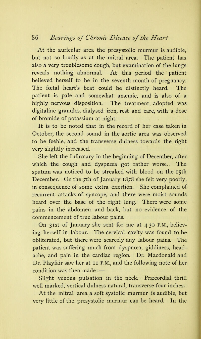 At the auricular area the presystolic murmur is audible, but not so loudly as at the mitral area. The patient has also a very troublesome cough, but examination of the lungs reveals nothing abnormal. At this period the patient believed herself to be in the seventh month of pregnancy. The foetal heart's beat could be distinctly heard. The patient is pale and somewhat anaemic, and is also of a highly nervous disposition. The treatment adopted was digitaline granules, dialysed iron, rest and care, with a dose of bromide of potassium at night. It is to be noted that in the record of her case taken in October, the second sound in the aortic area was observed to be feeble, and the transverse dulness towards the right very slightly increased. She left the Infirmary in the beginning of December, after which the cough and dyspnoea got rather worse. The sputum was noticed to be streaked with blood on the 15th December. On the 7th of January 1878 she felt very poorly, in consequence of some extra exertion. She complained of recurrent attacks of syncope, and there were moist sounds heard over the base of the right lung. There were some pains in the abdomen and back, but no evidence of the commencement of true labour pains. On 31st of January she sent for me at 4.30 P.M., believ- ing herself in labour. The cervical cavity was found to be obliterated, but there were scarcely any labour pains. The patient was suffering much from dyspnoea, giddiness, head- ache, and pain in the cardiac region. Dr. Macdonald and Dr. Playfair saw her at 11 P.M., and the following note of her condition was then made :— Slight venous pulsation in the neck. Precordial thrill well marked, vertical dulness natural, transverse four inches. At the mitral area a soft systolic murmur is audible, but very little of the presystolic murmur can be heard. In the