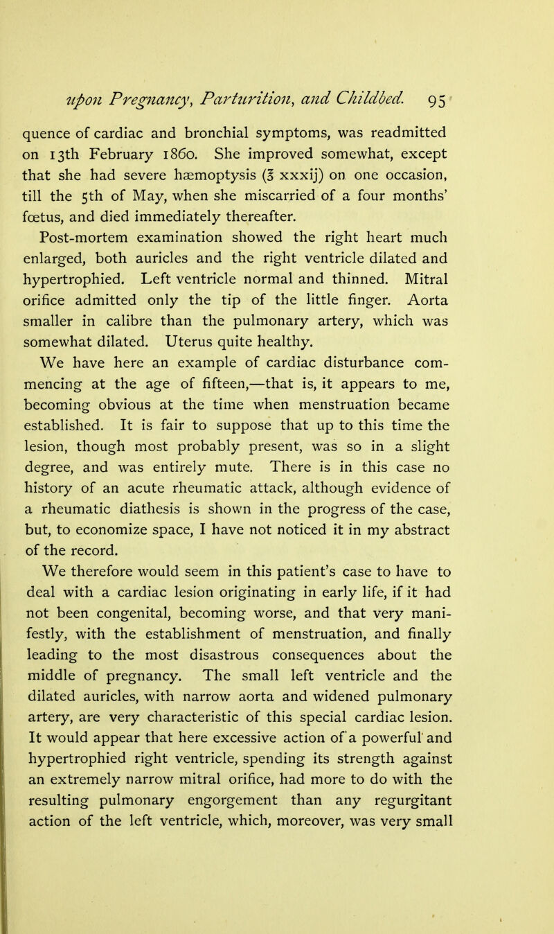 quence of cardiac and bronchial symptoms, was readmitted on 13th February i860. She improved somewhat, except that she had severe haemoptysis (5 xxxij) on one occasion, till the 5th of May, when she miscarried of a four months' foetus, and died immediately thereafter. Post-mortem examination showed the right heart much enlarged, both auricles and the right ventricle dilated and hypertrophied. Left ventricle normal and thinned. Mitral orifice admitted only the tip of the little finger. Aorta smaller in calibre than the pulmonary artery, which was somewhat dilated. Uterus quite healthy. We have here an example of cardiac disturbance com- mencing at the age of fifteen,—that is, it appears to me, becoming obvious at the time when menstruation became established. It is fair to suppose that up to this time the lesion, though most probably present, was so in a slight degree, and was entirely mute. There is in this case no history of an acute rheumatic attack, although evidence of a rheumatic diathesis is shown in the progress of the case, but, to economize space, I have not noticed it in my abstract of the record. We therefore would seem in this patient's case to have to deal with a cardiac lesion originating in early life, if it had not been congenital, becoming worse, and that very mani- festly, with the establishment of menstruation, and finally leading to the most disastrous consequences about the middle of pregnancy. The small left ventricle and the dilated auricles, with narrow aorta and widened pulmonary artery, are very characteristic of this special cardiac lesion. It would appear that here excessive action of a powerful'and hypertrophied right ventricle, spending its strength against an extremely narrow mitral orifice, had more to do with the resulting pulmonary engorgement than any regurgitant action of the left ventricle, which, moreover, was very small