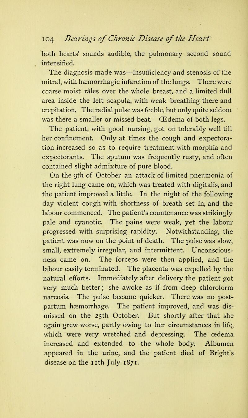 both hearts' sounds audible, the pulmonary second sound intensified. The diagnosis made was—insufficiency and stenosis of the mitral, with hsemorrhagic infarction of the lungs. There were coarse moist rales over the whole breast, and a limited dull area inside the left scapula, with weak breathing there and crepitation. The radial pulse was feeble, but only quite seldom was there a smaller or missed beat. (Edema of both legs. The patient, with good nursing, got on tolerably well till her confinement. Only at times the cough and expectora- tion increased so as to require treatment with morphia and expectorants. The sputum was frequently rusty, and often contained slight admixture of pure blood. On the 9th of October an attack of limited pneumonia of the right lung came on, which was treated with digitalis, and the patient improved a little. In the night of the following day violent cough with shortness of breath set in, and the labour commenced. The patient's countenance was strikingly pale and cyanotic. The pains were weak, yet the labour progressed with surprising rapidity. Notwithstanding, the patient was now on the point of death. The pulse was slow, small, extremely irregular, and intermittent. Unconscious- ness came on. The forceps were then applied, and the labour easily terminated. The placenta was expelled by the natural efforts. Immediately after delivery the patient got very much better; she awoke as if from deep chloroform narcosis. The pulse became quicker. There was no post- partum haemorrhage. The patient improved, and was dis- missed on the 25th October. But shortly after that she again grew worse, partly owing to her circumstances in lif^, which were very wretched and depressing. The oedema increased and extended to the whole body. Albumen appeared in the urine, and the patient died of Bright's disease on the nth July 1871.