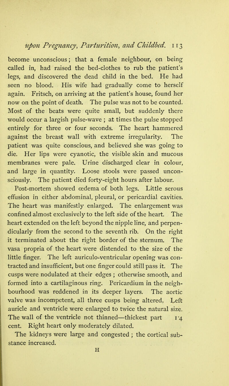 become unconscious; that a female neighbour, on being called in, had raised the bed-clothes to rub the patient's legs, and discovered the dead child in the bed. He had seen no blood. His wife had gradually come to herself again. Fritsch, on arriving at the patient's house, found her now on the point of death. The pulse was not to be counted. Most of the beats were quite small, but suddenly there would occur a largish pulse-wave ; at times the pulse stopped entirely for three or four seconds. The heart hammered against the breast wall with extreme irregularity. The patient was quite conscious, and believed she was going to die. Her lips were cyanotic, the visible skin and mucous membranes were pale. Urine discharged clear in colour, and large in quantity. Loose stools were passed uncon- sciously. The patient died forty-eight hours after labour. Post-mortem showed oedema of both legs. Little serous effusion in either abdominal, pleural, or pericardial cavities. The heart was manifestly enlarged. The enlargement was confined almost exclusively to the left side of the heart. The heart extended on the left beyond the nipple line, and perpen- dicularly from the second to the seventh rib. On the right it terminated about the right border of the sternum. The vasa propria of the heart were distended to the size of the little finger. The left auriculo-ventricular opening was con- tracted and insufficient, but one finger could still pass it. The cusps were nodulated at their edges ; otherwise smooth, and formed into a cartilaginous ring. Pericardium in the neigh- bourhood was reddened in its deeper layers. The aortic valve was incompetent, all three cusps being altered. I^eft auricle and ventricle were enlarged to twice the natural size. The wall of the ventricle not thinned—thickest part 1-4 cent. Right heart only moderately dilated. The kidneys were large and congested ; the cortical sub- stance increased. H