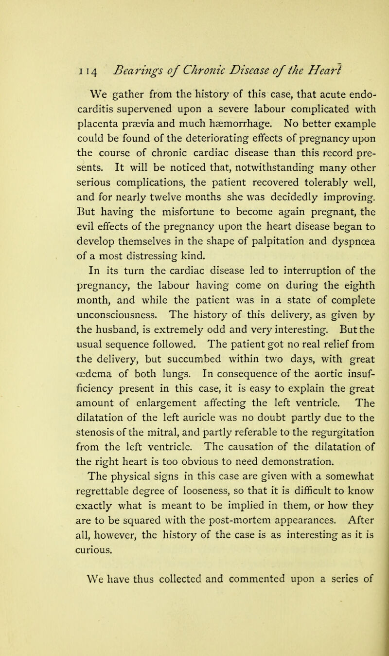 We gather from the history of this case, that acute endo- carditis supervened upon a severe labour complicated with placenta prsevia and much haemorrhage. No better example could be found of the deteriorating effects of pregnancy upon the course of chronic cardiac disease than this record pre- sents. It will be noticed that, notwithstanding many other serious complications, the patient recovered tolerably well, and for nearly twelve months she was decidedly improving. But having the misfortune to become again pregnant, the evil effects of the pregnancy upon the heart disease began to develop themselves in the shape of palpitation and dyspncea of a most distressing kind. In its turn the cardiac disease led to interruption of the pregnancy, the labour having come on during the eighth month, and while the patient was in a state of complete unconsciousness. The history of this delivery, as given by the husband, is extremely odd and very interesting. But the usual sequence followed. The patient got no real relief from the delivery, but succumbed within two days, with great oedema of both lungs. In consequence of the aortic insuf- ficiency present in this case, it is easy to explain the great amount of enlargement affecting the left ventricle. The dilatation of the left auricle was no doubt partly due to the stenosis of the mitral, and partly referable to the regurgitation from the left ventricle. The causation of the dilatation of the right heart is too obvious to need demonstration. The physical signs in this case are given with a somewhat regrettable degree of looseness, so that it is difficult to know exactly what is meant to be implied in them, or how they are to be squared with the post-mortem appearances. After all, however, the history of the case is as interesting as it is curious. We have thus collected and commented upon a series of
