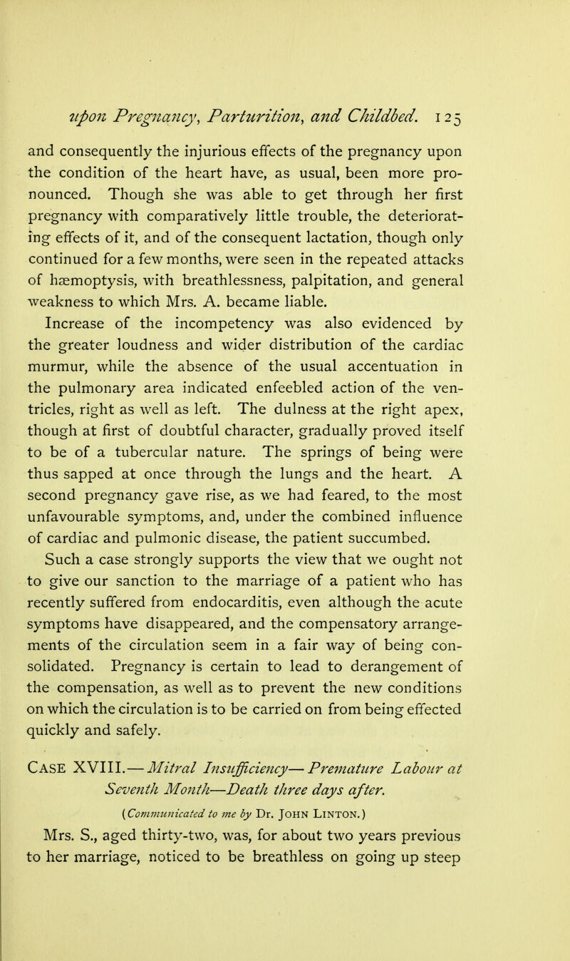 and consequently the injurious effects of the pregnancy upon the condition of the heart have, as usual, been more pro- nounced. Though she was able to get through her first pregnancy with comparatively little trouble, the deteriorat- ing effects of it, and of the consequent lactation, though only continued for a few months, were seen in the repeated attacks of haemoptysis, with breathlessness, palpitation, and general weakness to which Mrs. A. became liable. Increase of the incompetency was also evidenced by the greater loudness and wider distribution of the cardiac murmur, while the absence of the usual accentuation in the pulmonary area indicated enfeebled action of the ven- tricles, right as well as left. The dulness at the right apex, though at first of doubtful character, gradually proved itself to be of a tubercular nature. The springs of being were thus sapped at once through the lungs and the heart. A second pregnancy gave rise, as we had feared, to the most unfavourable symptoms, and, under the combined influence of cardiac and pulmonic disease, the patient succumbed. Such a case strongly supports the view that we ought not to give our sanction to the marriage of a patient who has recently suffered from endocarditis, even although the acute symptoms have disappeared, and the compensatory arrange- ments of the circulation seem in a fair way of being con- solidated. Pregnancy is certain to lead to derangement of the compensation, as well as to prevent the new conditions on which the circulation is to be carried on from being effected quickly and safely. Case XVIII.—Mitral InstLfficiency—Premature Labour at Seventh Month—Death three days after. {Communicated to me by Dr. JOHN LiNTON.) Mrs. S., aged thirty-two, was, for about two years previous to her marriage, noticed to be breathless on going up steep