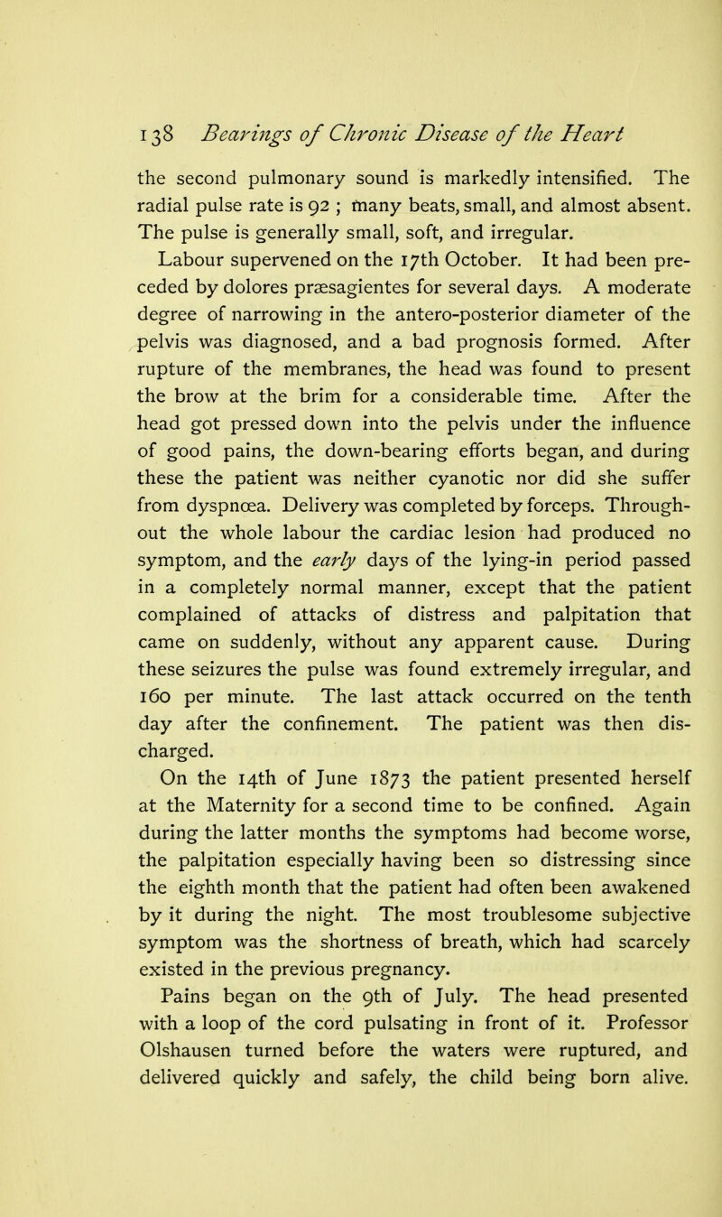 the second pulmonary sound is markedly intensified. The radial pulse rate is 92 ; tnany beats, small, and almost absent. The pulse is generally small, soft, and irregular. Labour supervened on the 17th October. It had been pre- ceded by dolores praesagientes for several days. A moderate degree of narrowing in the antero-posterior diameter of the pelvis was diagnosed, and a bad prognosis formed. After rupture of the membranes, the head was found to present the brow at the brim for a considerable time. After the head got pressed down into the pelvis under the influence of good pains, the down-bearing efforts began, and during these the patient was neither cyanotic nor did she suffer from dyspnoea. Delivery was completed by forceps. Through- out the whole labour the cardiac lesion had produced no symptom, and the early days of the lying-in period passed in a completely normal manner, except that the patient complained of attacks of distress and palpitation that came on suddenly, without any apparent cause. During these seizures the pulse was found extremely irregular, and 160 per minute. The last attack occurred on the tenth day after the confinement. The patient was then dis- charged. On the 14th of June 1873 the patient presented herself at the Maternity for a second time to be confined. Again during the latter months the symptoms had become worse, the palpitation especially having been so distressing since the eighth month that the patient had often been awakened by it during the night. The most troublesome subjective symptom was the shortness of breath, which had scarcely existed in the previous pregnancy. Pains began on the 9th of July. The head presented with a loop of the cord pulsating in front of it. Professor Olshausen turned before the waters were ruptured, and delivered quickly and safely, the child being born alive.