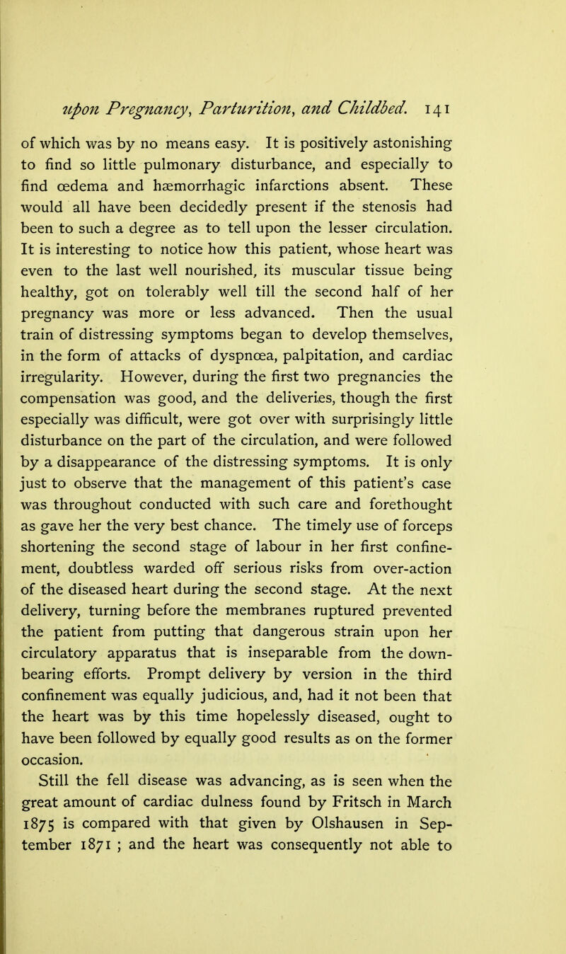 of which was by no means easy. It is positively astonishing to find so little pulmonary disturbance, and especially to find oedema and haemorrhagic infarctions absent. These would all have been decidedly present if the stenosis had been to such a degree as to tell upon the lesser circulation. It is interesting to notice how this patient, whose heart was even to the last well nourished, its muscular tissue being healthy, got on tolerably well till the second half of her pregnancy was more or less advanced. Then the usual train of distressing symptoms began to develop themselves, in the form of attacks of dyspnoea, palpitation, and cardiac irregularity. However, during the first two pregnancies the compensation was good, and the deliveries, though the first especially was difficult, were got over with surprisingly little disturbance on the part of the circulation, and were followed by a disappearance of the distressing symptoms. It is only just to observe that the management of this patient's case was throughout conducted with such care and forethought as gave her the very best chance. The timely use of forceps shortening the second stage of labour in her first confine- ment, doubtless warded off serious risks from over-action of the diseased heart during the second stage. At the next delivery, turning before the membranes ruptured prevented the patient from putting that dangerous strain upon her circulatory apparatus that is inseparable from the down- bearing efforts. Prompt delivery by version in the third confinement was equally judicious, and, had it not been that the heart was by this time hopelessly diseased, ought to have been followed by equally good results as on the former occasion. Still the fell disease was advancing, as is seen when the great amount of cardiac dulness found by Fritsch in March 1875 is compared with that given by Olshausen in Sep- tember 1871 ; and the heart was consequently not able to