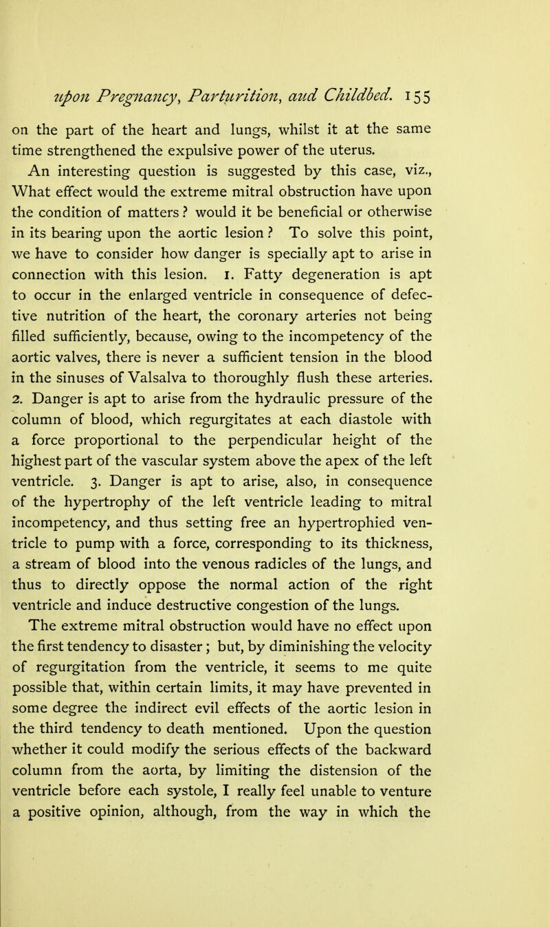 on the part of the heart and lungs, whilst it at the same time strengthened the expulsive power of the uterus. An interesting question is suggested by this case, viz., What effect would the extreme mitral obstruction have upon the condition of matters} would it be beneficial or otherwise in its bearing upon the aortic lesion} To solve this point, we have to consider how danger is specially apt to arise in connection with this lesion, i. Fatty degeneration is apt to occur in the enlarged ventricle in consequence of defec- tive nutrition of the heart, the coronary arteries not being filled sufficiently, because, owing to the incompetency of the aortic valves, there is never a sufficient tension in the blood in the sinuses of Valsalva to thoroughly flush these arteries. 2. Danger is apt to arise from the hydraulic pressure of the column of blood, which regurgitates at each diastole with a force proportional to the perpendicular height of the highest part of the vascular system above the apex of the left ventricle. 3. Danger is apt to arise, also, in consequence of the hypertrophy of the left ventricle leading to mitral incompetency, and thus setting free an hypertrophied ven- tricle to pump with a force, corresponding to its thickness, a stream of blood into the venous radicles of the lungs, and thus to directly oppose the normal action of the right ventricle and induce destructive congestion of the lungs. The extreme mitral obstruction would have no effect upon the first tendency to disaster; but, by diminishing the velocity of regurgitation from the ventricle, it seems to me quite possible that, within certain limits, it may have prevented in some degree the indirect evil effects of the aortic lesion in the third tendency to death mentioned. Upon the question whether it could modify the serious effects of the backward column from the aorta, by limiting the distension of the ventricle before each systole, I really feel unable to venture a positive opinion, although, from the way in which the