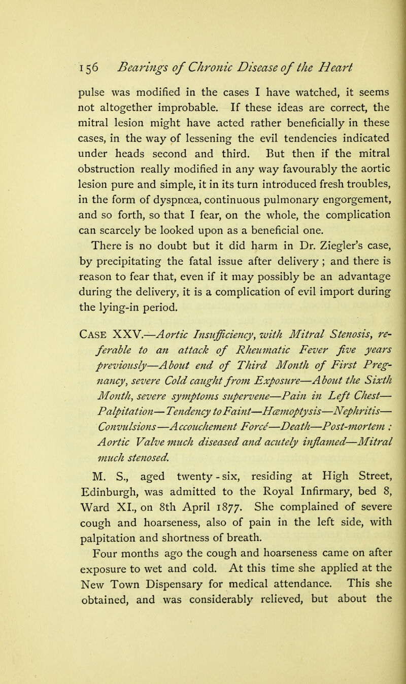 pulse was modified in the cases I have watched, it seems not altogether improbable. If these ideas are correct, the mitral lesion might have acted rather beneficially in these cases, in the way of lessening the evil tendencies indicated under heads second and third. But then if the mitral obstruction really modified in any way favourably the aortic lesion pure and simple, it in its turn introduced fresh troubles, in the form of dyspnoea, continuous pulmonary engorgement, and so forth, so that I fear, on the whole, the complication can scarcely be looked upon as a beneficial one. There is no doubt but it did harm in Dr. Ziegler's case, by precipitating the fatal issue after delivery ; and there is reason to fear that, even if it may possibly be an advantage during the delivery, it is a complication of evil import during the lying-in period. Case XXV.—Aortic Insufficiency, with Mitral Stenosis, re- ferable to an attack of Rheumatic Fever five years previously—About end of Third Month of First Preg- nancy, severe Cold caught from Exposure—A bout the Sixth Month, severe symptoms supervene—Pain in Left Chest— Palpitation— Tendency to Faint—Hcemoptysis—Nephritis— Convulsions—Accouchement Force—Death—Post-mortem : Aortic Valve much diseased and acutely inflamed—Mitral much stenosed. M. S., aged twenty - six, residing at High Street, Edinburgh, was admitted to the Royal Infirmary, bed 8, Ward XL, on 8th April 1877. She complained of severe cough and hoarseness, also of pain in the left side, with palpitation and shortness of breath. Four months ago the cough and hoarseness came on after exposure to wet and cold. At this time she applied at the New Town Dispensary for medical attendance. This she obtained, and was considerably relieved, but about the