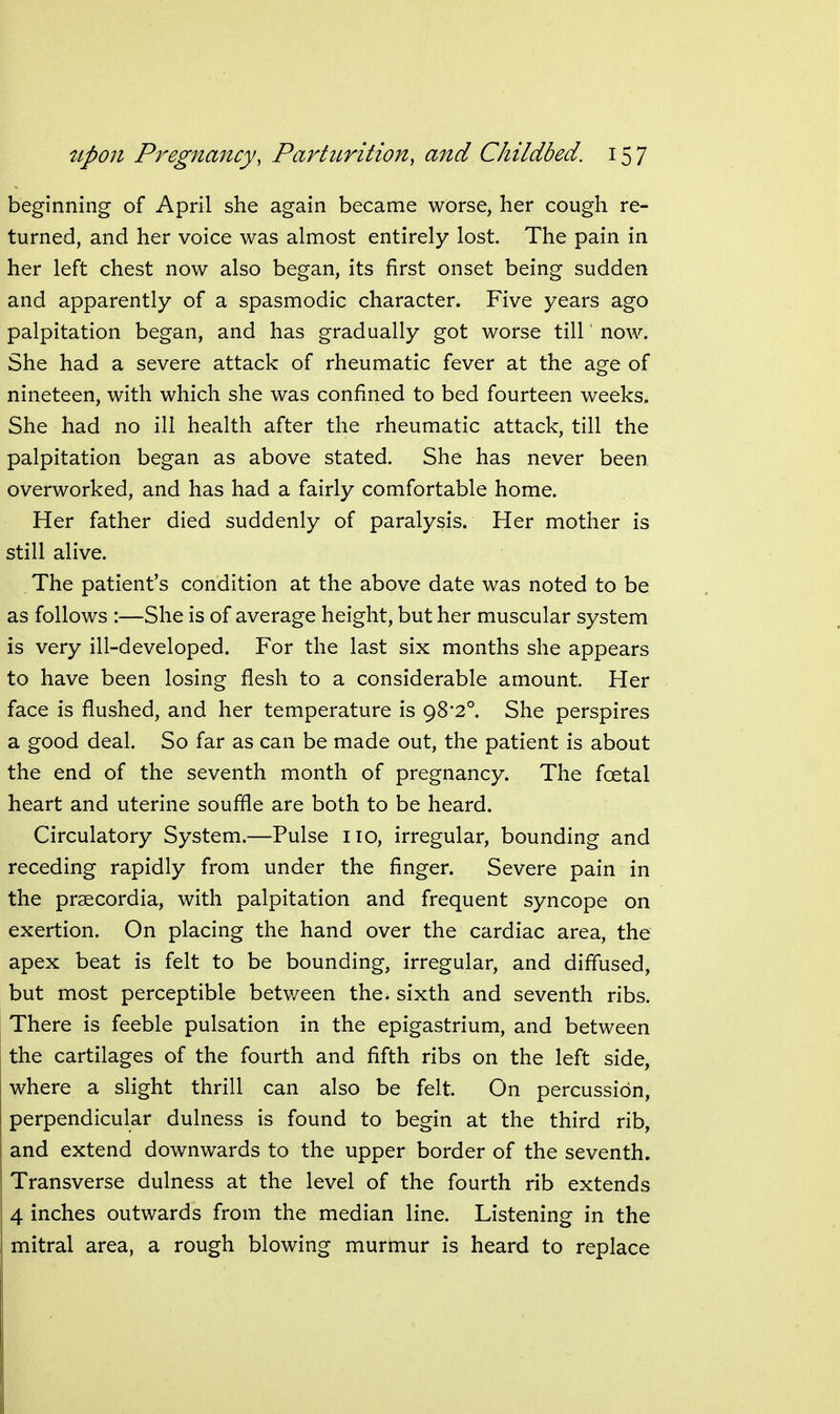 beginning of April she again became worse, her cough re- turned, and her voice was almost entirely lost. The pain in her left chest now also began, its first onset being sudden and apparently of a spasmodic character. Five years ago palpitation began, and has gradually got worse till' now. She had a severe attack of rheumatic fever at the age of nineteen, with which she was confined to bed fourteen weeks. She had no ill health after the rheumatic attack, till the palpitation began as above stated. She has never been overworked, and has had a fairly comfortable home. Her father died suddenly of paralysis. Her mother is still alive. The patient's condition at the above date was noted to be as follows :—She is of average height, but her muscular system is very ill-developed. For the last six months she appears to have been losing flesh to a considerable amount. Her face is flushed, and her temperature is 98*2°. She perspires a good deal. So far as can be made out, the patient is about the end of the seventh month of pregnancy. The foetal heart and uterine souffle are both to be heard. Circulatory System.—Pulse no, irregular, bounding and receding rapidly from under the finger. Severe pain in the prsecordia, with palpitation and frequent syncope on exertion. On placing the hand over the cardiac area, the apex beat is felt to be bounding, irregular, and diffused, but most perceptible between the. sixth and seventh ribs. There is feeble pulsation in the epigastrium, and between the cartilages of the fourth and fifth ribs on the left side, where a slight thrill can also be felt. On percussion, perpendicular dulness is found to begin at the third rib, and extend downwards to the upper border of the seventh. Transverse dulness at the level of the fourth rib extends 4 inches outwards from the median line. Listening in the mitral area, a rough blowing murmur is heard to replace