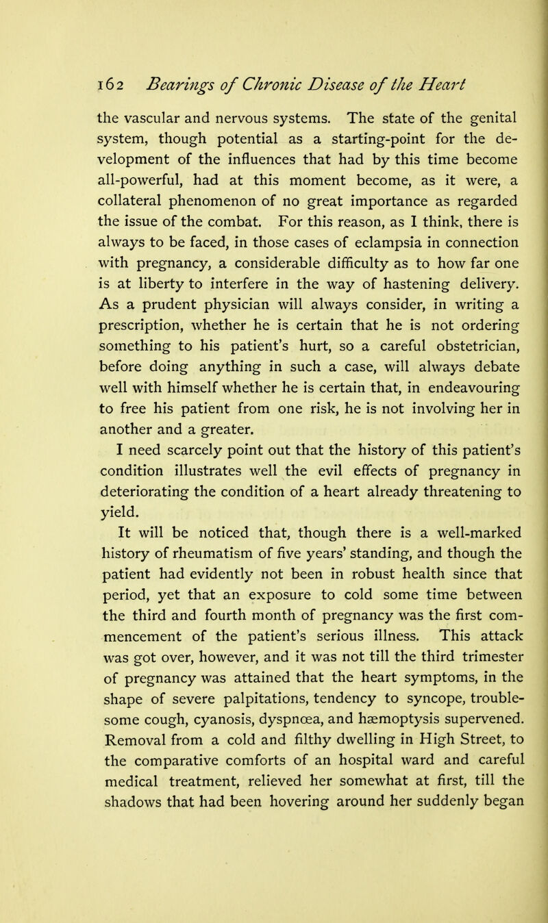 the vascular and nervous systems. The state of the genital system, though potential as a starting-point for the de- velopment of the influences that had by this time become all-powerful, had at this moment become, as it were, a collateral phenomenon of no great importance as regarded the issue of the combat. For this reason, as 1 think, there is always to be faced, in those cases of eclampsia in connection with pregnancy, a considerable difficulty as to how far one is at liberty to interfere in the way of hastening delivery. As a prudent physician will always consider, in writing a prescription, whether he is certain that he is not ordering something to his patient's hurt, so a careful obstetrician, before doing anything in such a case, will always debate well with himself whether he is certain that, in endeavouring to free his patient from one risk, he is not involving her in another and a greater. I need scarcely point out that the history of this patient's condition illustrates well the evil effects of pregnancy in deteriorating the condition of a heart already threatening to yield. It will be noticed that, though there is a well-marked history of rheumatism of five years' standing, and though the patient had evidently not been in robust health since that period, yet that an exposure to cold some time between the third and fourth month of pregnancy was the first com- mencement of the patient's serious illness. This attack was got over, however, and it was not till the third trimester of pregnancy was attained that the heart symptoms, in the shape of severe palpitations, tendency to syncope, trouble- some cough, cyanosis, dyspnoea, and haemoptysis supervened. Removal from a cold and filthy dwelling in High Street, to the comparative comforts of an hospital ward and careful medical treatment, relieved her somewhat at first, till the shadows that had been hovering around her suddenly began