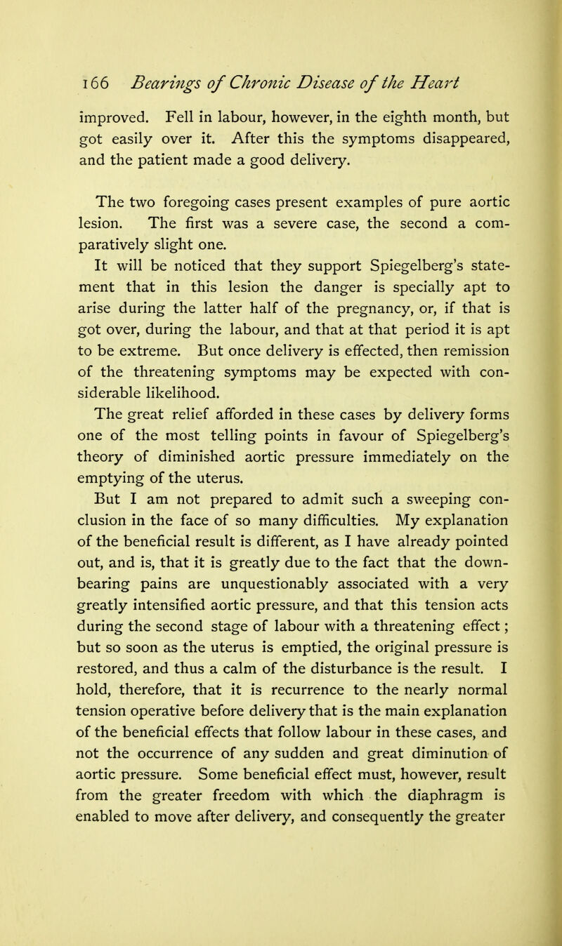 improved. Fell in labour, however, in the eighth month, but got easily over it. After this the symptoms disappeared, and the patient made a good delivery. The two foregoing cases present examples of pure aortic lesion. The first was a severe case, the second a com- paratively slight one. It will be noticed that they support Spiegelberg's state- ment that in this lesion the danger is specially apt to arise during the latter half of the pregnancy, or, if that is got over, during the labour, and that at that period it is apt to be extreme. But once delivery is effected, then remission of the threatening symptoms may be expected with con- siderable likelihood. The great relief afforded in these cases by delivery forms one of the most telling points in favour of Spiegelberg's theory of diminished aortic pressure immediately on the emptying of the uterus. But I am not prepared to admit such a sweeping con- clusion in the face of so many difficulties. My explanation of the beneficial result is different, as I have already pointed out, and is, that it is greatly due to the fact that the down- bearing pains are unquestionably associated with a very greatly intensified aortic pressure, and that this tension acts during the second stage of labour with a threatening effect; but so soon as the uterus is emptied, the original pressure is restored, and thus a calm of the disturbance is the result. I hold, therefore, that it is recurrence to the nearly normal tension operative before delivery that is the main explanation of the beneficial effects that follow labour in these cases, and not the occurrence of any sudden and great diminution of aortic pressure. Some beneficial effect must, however, result from the greater freedom with which the diaphragm is enabled to move after delivery, and consequently the greater