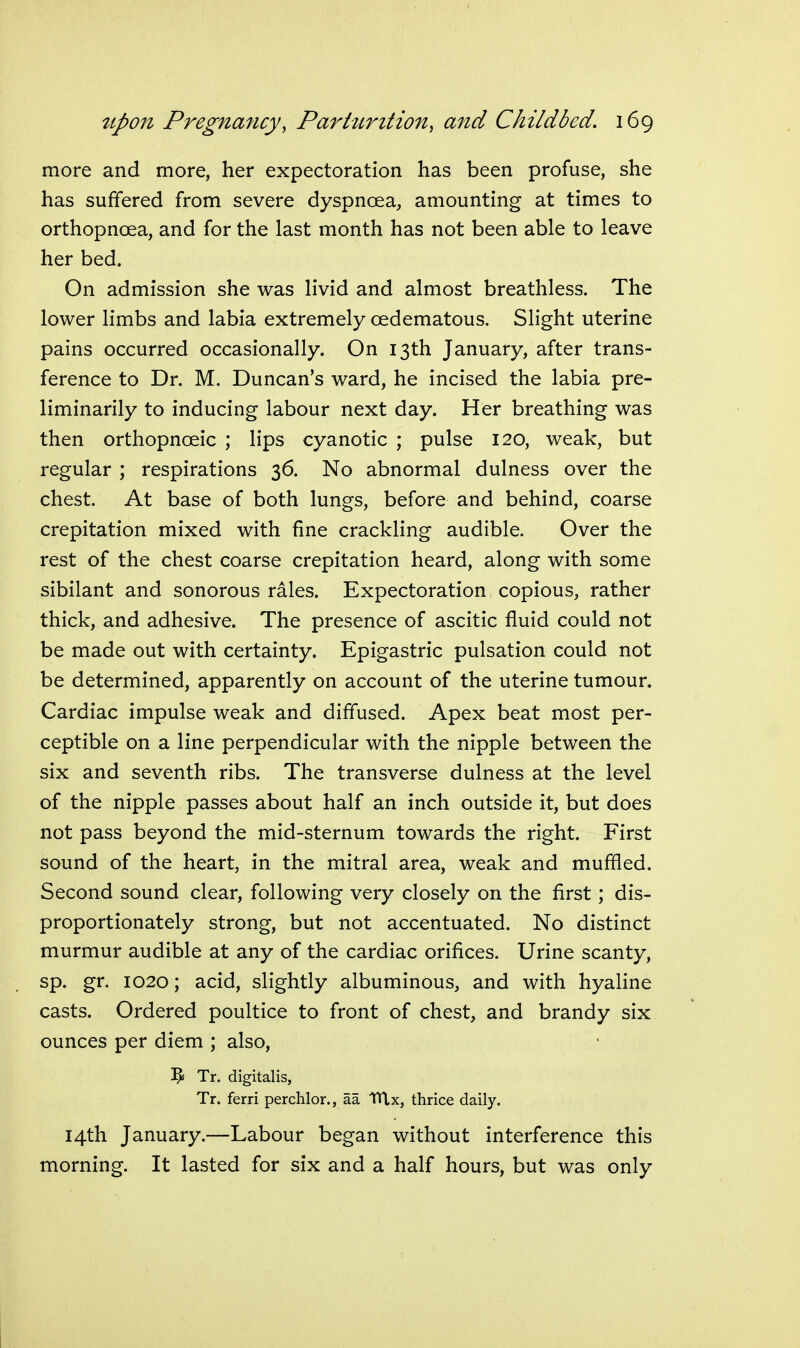more and more, her expectoration has been profuse, she has suffered from severe dyspnoea, amounting at times to orthopnoea, and for the last month has not been able to leave her bed. On admission she was livid and almost breathless. The lower limbs and labia extremely oedematous. Slight uterine pains occurred occasionally. On 13th January, after trans- ference to Dr. M. Duncan's ward, he incised the labia pre- liminarily to inducing labour next day. Her breathing was then orthopnoeic ; lips cyanotic ; pulse 120, weak, but regular ; respirations 36. No abnormal dulness over the chest. At base of both lungs, before and behind, coarse crepitation mixed with fine crackling audible. Over the rest of the chest coarse crepitation heard, along with some sibilant and sonorous rales. Expectoration copious, rather thick, and adhesive. The presence of ascitic fluid could not be made out with certainty. Epigastric pulsation could not be determined, apparently on account of the uterine tumour. Cardiac impulse weak and diffused. Apex beat most per- ceptible on a line perpendicular with the nipple between the six and seventh ribs. The transverse dulness at the level of the nipple passes about half an inch outside it, but does not pass beyond the mid-sternum towards the right. First sound of the heart, in the mitral area, weak and muffled. Second sound clear, following very closely on the first; dis- proportionately strong, but not accentuated. No distinct murmur audible at any of the cardiac orifices. Urine scanty, sp. gr. 1020; acid, slightly albuminous, and with hyaline casts. Ordered poultice to front of chest, and brandy six ounces per diem ; also, ^ Tr. digitalis, Tr. ferri perchlor., aa lUx, thrice daily. 14th January.—Labour began without interference this morning. It lasted for six and a half hours, but was only