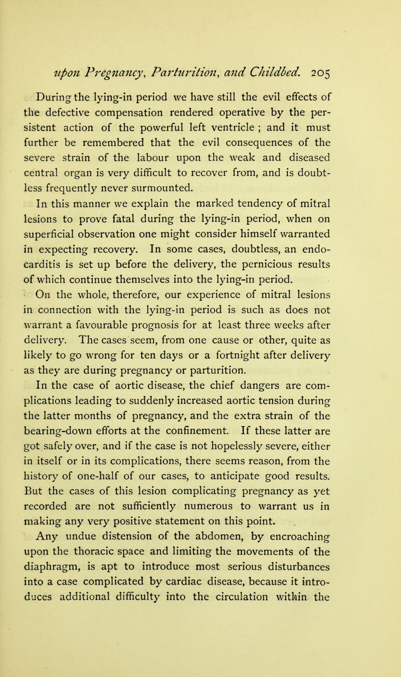 During the lying-in period we have still the evil effects of the defective compensation rendered operative by the per- sistent action of the powerful left ventricle ; and it must further be remembered that the evil consequences of the severe strain of the labour upon the weak and diseased central organ is very difficult to recover from, and is doubt- less frequently never surmounted. In this manner we explain the marked tendency of mitral lesions to prove fatal during the lying-in period, when on superficial observation one might consider himself warranted in expecting recovery. In some cases, doubtless, an endo- carditis is set up before the delivery, the pernicious results of which continue themselves into the lying-in period. On the whole, therefore, our experience of mitral lesions in connection with the lying-in period is such as does not warrant a favourable prognosis for at least three weeks after delivery. The cases seem, from one cause or other, quite as likely to go wrong for ten days or a fortnight after delivery as they are during pregnancy or parturition. In the case of aortic disease, the chief dangers are com- plications leading to suddenly increased aortic tension during the latter months of pregnancy, and the extra strain of the bearing-down efforts at the confinement. If these latter are got safely over, and if the case is not hopelessly severe, either in itself or in its complications, there seems reason, from the history of one-half of our cases, to anticipate good results. But the cases of this lesion complicating pregnancy as yet recorded are not sufficiently numerous to warrant us in making any very positive statement on this point. Any undue distension of the abdomen, by encroaching upon the thoracic space and limiting the movements of the diaphragm, is apt to introduce most serious disturbances into a case complicated by cardiac disease, because it intro- duces additional difficulty into the circulation within the