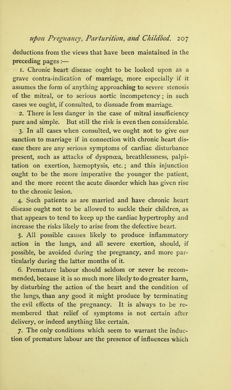 deductions from the views that have been maintained in the preceding pages:— 1. Chronic heart disease ought to be looked upon as a grave contra-indication of marriage, more especially if it assumes the form of anything approaching to severe stenosis of the mitral, or to serious aortic incompetency; in such cases we ought, if consulted, to dissuade from marriage. 2. There is less danger in the case of mitral insufficiency pure and simple. But still the risk is even then considerable. 3. In all cases when consulted, we ought not to give our sanction to marriage if in connection with chronic heart dis- ease there are any serious symptoms of cardiac disturbance present, such as attacks of dyspnoea, breathlessness, palpi- tation on exertion, haemoptysis, etc.; and this injunction ought to be the more imperative the younger the patient, and the more recent the acute disorder which has given rise to the chronic lesion. 4. Such patients as are married and have chronic heart disease ought not to be allowed to suckle their children, as that appears to tend to keep up the cardiac hypertrophy and increase the risks likely to arise from the defective heart. 5. All possible causes likely to produce inflammatory action in the lungs, and all severe exertion, should, if possible, be avoided during the pregnancy, and more par- ticularly during the latter months of it. 6. Premature labour should seldom or never be recom- mended, because it is so much more likely to do greater harm, by disturbing the action of the heart and the condition of the lungs, than any good it might produce by terminating the evil effects of the pregnancy. It is always to .be re- membered that relief of symptoms is not certain after delivery, or indeed anything like certain. 7. The only conditions which seem to warrant the induc- tion of premature labour are the presence of influences which