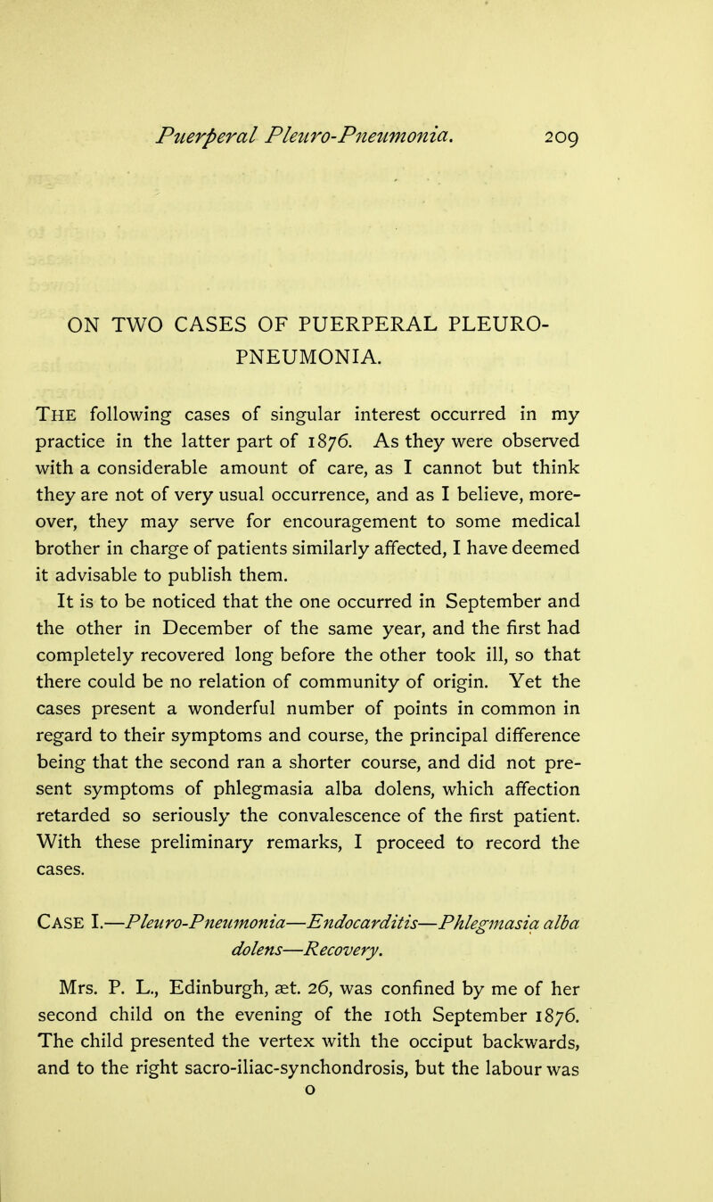 ON TWO CASES OF PUERPERAL PLEURO- PNEUMONIA. The following cases of singular interest occurred in my practice in the latter part of 1876. As they were observed with a considerable amount of care, as I cannot but think they are not of very usual occurrence, and as I believe, more- over, they may serve for encouragement to some medical brother in charge of patients similarly affected, I have deemed it advisable to publish them. It is to be noticed that the one occurred in September and the other in December of the same year, and the first had completely recovered long before the other took ill, so that there could be no relation of community of origin. Yet the cases present a wonderful number of points in common in regard to their symptoms and course, the principal difference being that the second ran a shorter course, and did not pre- sent symptoms of phlegmasia alba dolens, which affection retarded so seriously the convalescence of the first patient. With these preliminary remarks, I proceed to record the cases. Case I.—Pleuro-Pneumonia—Endocarditis—Phlegmasia alba dolens—Recovery. Mrs. P. L., Edinburgh, get. 26, was confined by me of her second child on the evening of the loth September 1876. The child presented the vertex with the occiput backwards, and to the right sacro-iliac-synchondrosis, but the labour was o