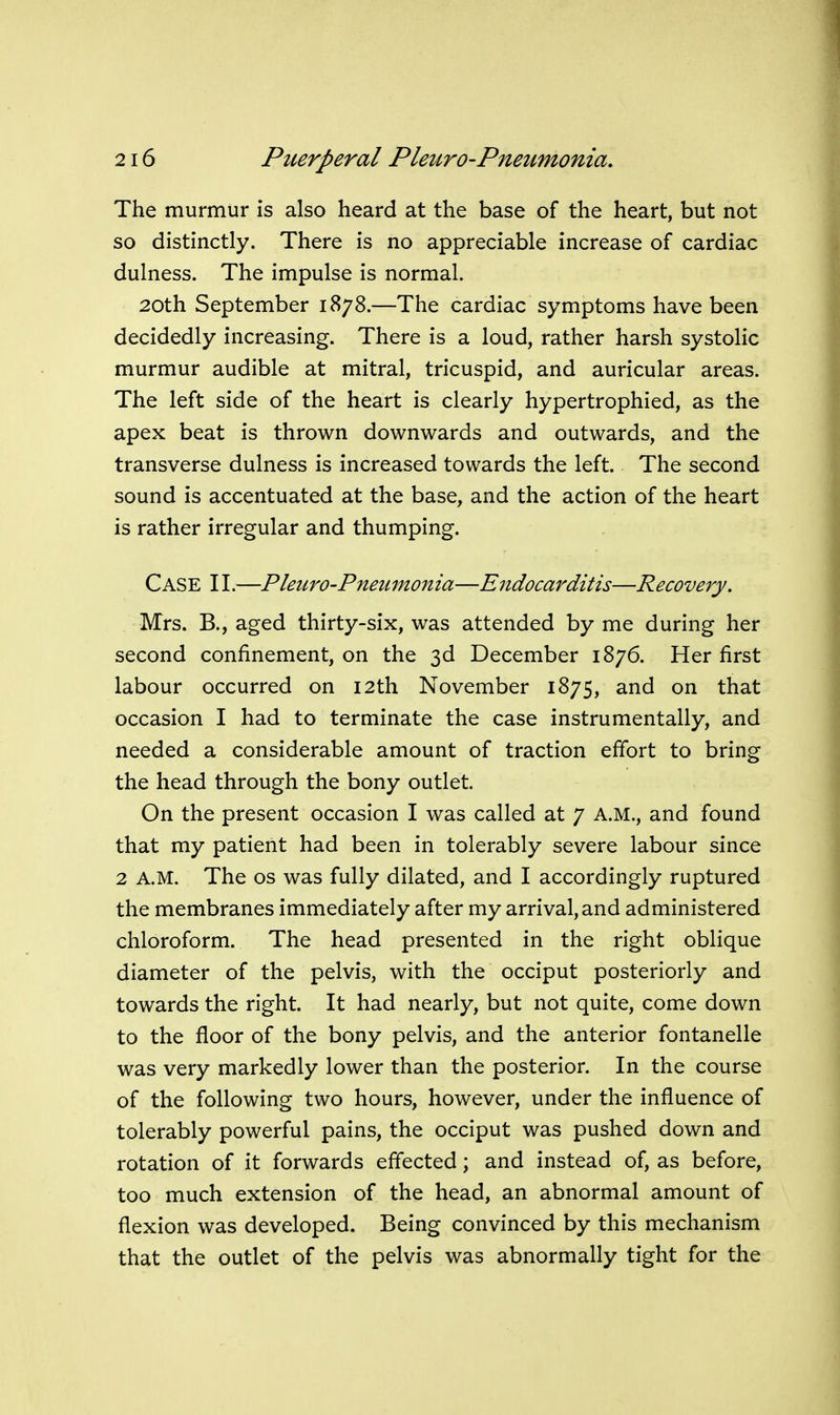 The murmur is also heard at the base of the heart, but not so distinctly. There is no appreciable increase of cardiac dulness. The impulse is normal. 20th September 1878.—The cardiac symptoms have been decidedly increasing. There is a loud, rather harsh systolic murmur audible at mitral, tricuspid, and auricular areas. The left side of the heart is clearly hypertrophied, as the apex beat is thrown downwards and outwards, and the transverse dulness is increased towards the left. The second sound is accentuated at the base, and the action of the heart is rather irregular and thumping. Case II.—Pleuro-Pneumonia—Endocarditis—Recovery. Mrs. B., aged thirty-six, was attended by me during her second confinement, on the 3d December 1876. Her first labour occurred on 12th November 1875, and on that occasion I had to terminate the case instrumentally, and needed a considerable amount of traction effort to bring the head through the bony outlet. On the present occasion I was called at 7 A.M., and found that my patient had been in tolerably severe labour since 2 A.M. The OS was fully dilated, and I accordingly ruptured the membranes immediately after my arrival, and administered chloroform. The head presented in the right oblique diameter of the pelvis, with the occiput posteriorly and towards the right. It had nearly, but not quite, come down to the floor of the bony pelvis, and the anterior fontanelle was very markedly lower than the posterior. In the course of the following two hours, however, under the influence of tolerably powerful pains, the occiput was pushed down and rotation of it forwards effected; and instead of, as before, too much extension of the head, an abnormal amount of flexion was developed. Being convinced by this mechanism that the outlet of the pelvis was abnormally tight for the