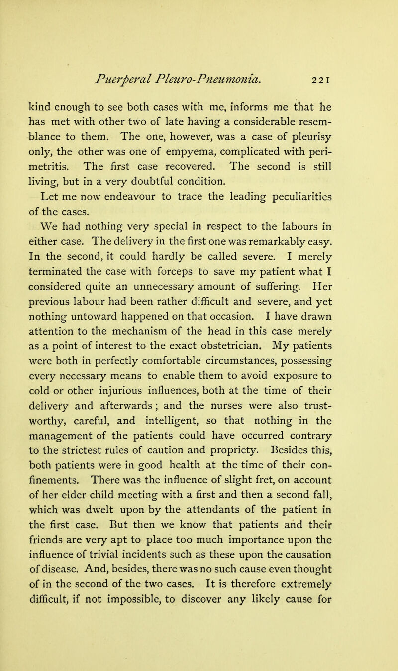 kind enough to see both cases with me, informs me that he has met with other two of late having a considerable resem- blance to them. The one, however, was a case of pleurisy- only, the other was one of empyema, complicated with peri- metritis. The first case recovered. The second is still living, but in a very doubtful condition. Let me now endeavour to trace the leading peculiarities of the cases. We had nothing very special in respect to the labours in either case. The delivery in the first one was remarkably easy. In the second, it could hardly be called severe. I merely terminated the case with forceps to save my patient what I considered quite an unnecessary amount of suffering. Her previous labour had been rather difficult and severe, and yet nothing untoward happened on that occasion. I have drawn attention to the mechanism of the head in this case merely as a point of interest to the exact obstetrician. My patients were both in perfectly comfortable circumstances, possessing every necessary means to enable them to avoid exposure to cold or other injurious influences, both at the time of their delivery and afterwards; and the nurses were also trust- worthy, careful, and intelligent, so that nothing in the management of the patients could have occurred contrary to the strictest rules of caution and propriety. Besides this, both patients were in good health at the time of their con- finements. There was the influence of slight fret, on account of her elder child meeting with a first and then a second fall, which was dwelt upon by the attendants of the patient in the first case. But then we know that patients and their friends are very apt to place too much importance upon the influence of trivial incidents such as these upon the causation of disease. And, besides, there was no such cause even thought of in the second of the two cases. It is therefore extremely difficult, if not impossible, to discover any likely cause for