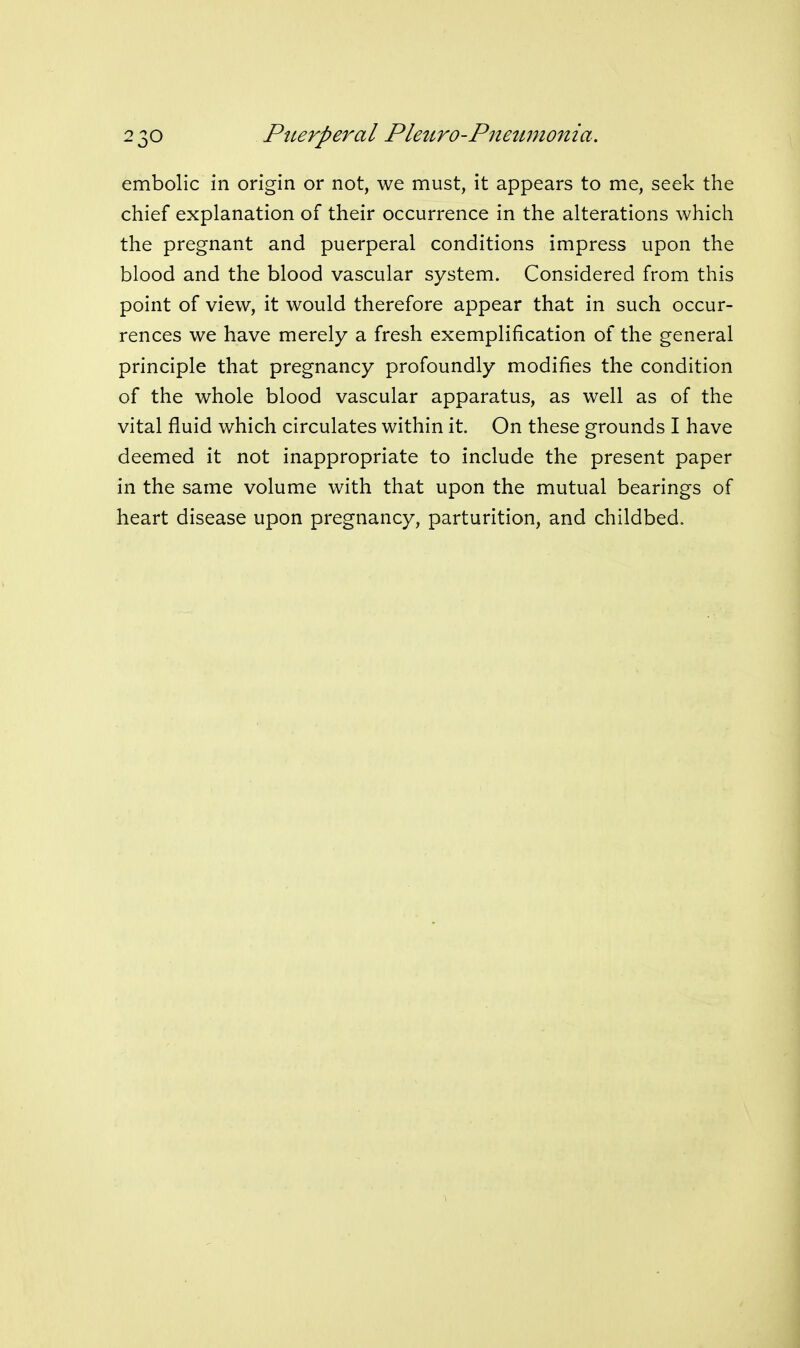 embolic in origin or not, we must, it appears to me, seek the chief explanation of their occurrence in the alterations which the pregnant and puerperal conditions impress upon the blood and the blood vascular system. Considered from this point of view, it would therefore appear that in such occur- rences we have merely a fresh exemplification of the general principle that pregnancy profoundly modifies the condition of the whole blood vascular apparatus, as well as of the vital fluid which circulates within it. On these grounds I have deemed it not inappropriate to include the present paper in the same volume with that upon the mutual bearings of heart disease upon pregnancy, parturition, and childbed.