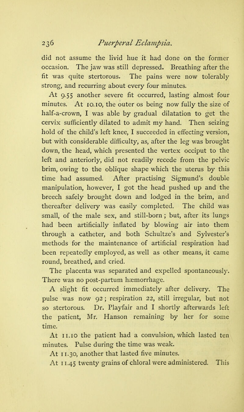 did not assume the livid hue it had done on the former occasion. The jaw was still depressed. Breathing after the fit was quite stertorous. The pains were now tolerably strong, and recurring about every four minutes. At 9.55 another severe fit occurred, lasting almost four minutes. At 10.10, the outer os being now fully the size of half-a-crown, I was able by gradual dilatation to get the cervix sufficiently dilated to admit my hand. Then seizing hold of the child's left knee, I succeeded in effecting version, but with considerable difficulty, as, after the leg was brought down, the head, which presented the vertex occiput to the left and anteriorly, did not readily recede from the pelvic brim, owing to the oblique shape which the uterus by this time had assumed. After practising Sigmund's double manipulation, however, I got the head pushed up and the breech safely brought down and lodged in the brim, and thereafter delivery was easily completed. The child was small, of the male sex, and still-born ; but, after its lungs had been artificially inflated by blowing air into them through a catheter, and both Schultze's and Sylvester's methods for the maintenance of artificial respiration had been repeatedly employed, as well as other means, it came round, breathed, and cried. The placenta was separated and expelled spontaneously. There was no post-partum haemorrhage. A slight fit occurred immediately after delivery. The pulse was now 92 ; respiration 22, still irregular, but not so stertorous. Dr. Playfair and I shortly afterwards left the patient, Mr. Hanson remaining by her for some time. At 11.10 the patient had a convulsion, which lasted ten minutes. Pulse during the time was weak. At 11.30, another that lasted five minutes. At 11.45 twenty grains of chloral were administered. This
