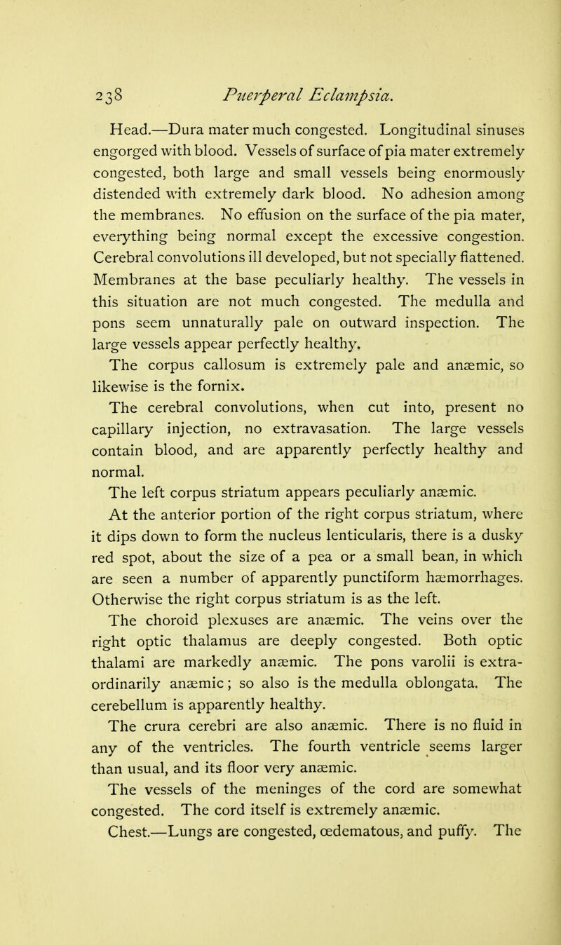 Head.—Dura mater much congested. Longitudinal sinuses engorged with blood. Vessels of surface of pia mater extremely congested, both large and small vessels being enormously distended with extremely dark blood. No adhesion among the membranes. No effusion on the surface of the pia mater, everything being normal except the excessive congestion. Cerebral convolutions ill developed, but not specially flattened. Membranes at the base peculiarly healthy. The vessels in this situation are not much congested. The medulla and pons seem unnaturally pale on outward inspection. The large vessels appear perfectly healthy. The corpus callosum is extremely pale and anaemic, so likewise is the fornix. The cerebral convolutions, when cut into, present no capillary injection, no extravasation. The large vessels contain blood, and are apparently perfectly healthy and normal. The left corpus striatum appears peculiarly anaemic. At the anterior portion of the right corpus striatum, where it dips down to form the nucleus lenticularis, there is a dusky red spot, about the size of a pea or a small bean, in which are seen a number of apparently punctiform haemorrhages. Otherwise the right corpus striatum is as the left. The choroid plexuses are anaemic. The veins over the right optic thalamus are deeply congested. Both optic thalami are markedly anaemic. The pons varolii is extra- ordinarily anaemic; so also is the medulla oblongata. The cerebellum is apparently healthy. The crura cerebri are also anaemic. There is no fluid in any of the ventricles. The fourth ventricle seems larger than usual, and its floor very anaemic. The vessels of the meninges of the cord are somewhat congested. The cord itself is extremely anaemic. Chest.—Lungs are congested, oedematous, and puffy. The