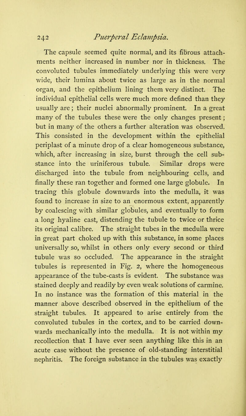 The capsule seemed quite normal, and its fibrous attach- ments neither increased in number nor in thickness. The convoluted tubules immediately underlying this were very wide, their lumina about twice as large as in the normal organ, and the epithelium lining them very distinct. The individual epithelial cells were much more defined than they usually are ; their nuclei abnormally prominent. In a great many of the tubules these w^ere the only changes present; but in many of the others a further alteration was observed. This consisted in the development within the epithelial periplast of a minute drop of a clear homogeneous substance, which, after increasing in size, burst through the cell sub- stance into the uriniferous tubule. Similar drops were discharged into the tubule from neighbouring cells, and finally these ran together and formed one large globule. In tracing this globule downwards into the medulla, it was found to increase in size to an enormous extent, apparently by coalescing with similar globules, and eventually to form a long hyaline cast, distending the tubule to twice or thrice its original calibre. The straight tubes in the medulla were in great part choked up with this substance, in some places universally so, whilst in others only every second or third tubule was so occluded. The appearance in the straight tubules is represented in Fig. 2, where the homogeneous appearance of the tube-casts is evident. The substance was stained deeply and readily by even weak solutions of carmine. In no instance was the formation of this material in the manner above described observed in the epithelium of the straight tubules. It appeared to arise entirely from the convoluted tubules in the cortex, and to be carried down- wards mechanically into the medulla. It is not within my recollection that I have ever seen anything like this in an acute case without the presence of old-standing interstitial nephritis. The foreign substance in the tubules was exactly