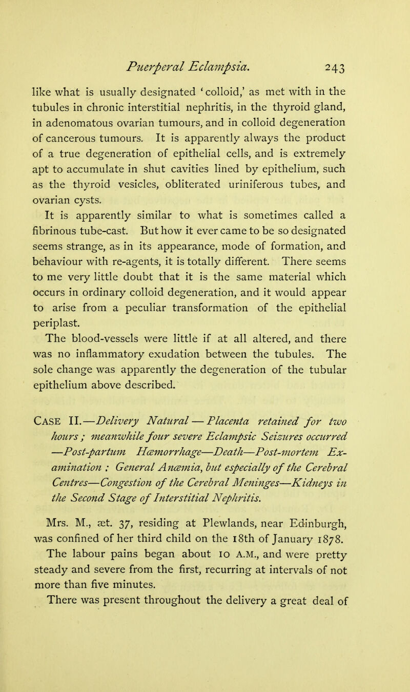 like what is usually designated ' colloid,' as met with in the tubules in chronic interstitial nephritis, in the thyroid gland, in adenomatous ovarian tumours, and in colloid degeneration of cancerous tumours. It is apparently always the product of a true degeneration of epithelial cells, and is extremely apt to accumulate in shut cavities lined by epithelium, such as the thyroid vesicles, obliterated uriniferous tubes, and ovarian cysts. It is apparently similar to what is sometimes called a fibrinous tube-cast. But how it ever came to be so designated seems strange, as in its appearance, mode of formation, and behaviour with re-agents, it is totally different. There seems to me very little doubt that it is the same material which occurs in ordinary colloid degeneration, and it would appear to arise from a peculiar transformation of the epithelial periplast. The blood-vessels were little if at all altered, and there was no inflammatory exudation between the tubules. The sole change was apparently the degeneration of the tubular epithelium above described. Case II.—Delivery Natural — Placenta retained for two hours ; meanwhile four severe Eclampsic Seizures occurred —Post-partum Hcemorrhage—Death—Post-mortem Ex- amination : General Ancsmia, bitt especially of the Cerebral Centres—Congestion of the Cerebral Meninges—Kidneys in the Second Stage of Interstitial Nephritis. Mrs. M., set. 37, residing at Plewlands, near Edinburgh, was confined of her third child on the i8th of January 1878. The labour pains began about 10 A.M., and were pretty steady and severe from the first, recurring at intervals of not more than five minutes. There was present throughout the delivery a great deal of