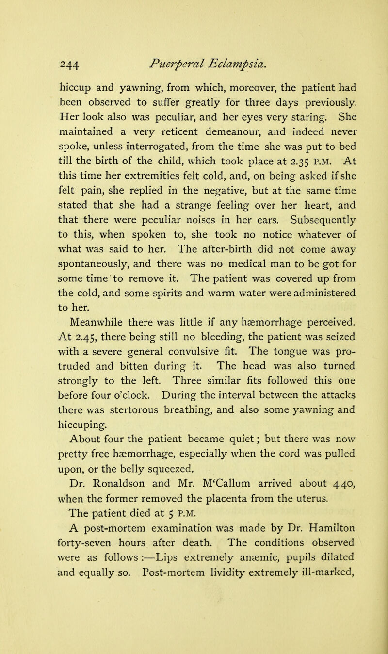 hiccup and yawning, from which, moreover, the patient had been observed to suffer greatly for three days previously. Her look also was peculiar, and her eyes very staring. She maintained a very reticent demeanour, and indeed never spoke, unless interrogated, from the time she was put to bed till the birth of the child, which took place at 2.35 P.M. At this time her extremities felt cold, and, on being asked if she felt pain, she replied in the negative, but at the same time stated that she had a strange feeling over her heart, and that there were peculiar noises in her ears. Subsequently to this, when spoken to, she took no notice whatever of what was said to her. The after-birth did not come away spontaneously, and there was no medical man to be got for some time to remove it. The patient was covered up from the cold, and some spirits and warm water were administered to her. Meanwhile there was little if any haemorrhage perceived. At 2.45, there being still no bleeding, the patient was seized with a severe general convulsive fit. The tongue was pro- truded and bitten during it. The head was also turned strongly to the left. Three similar fits followed this one before four o'clock. During the interval between the attacks there was stertorous breathing, and also some yawning and hiccuping. About four the patient became quiet; but there was now pretty free haemorrhage, especially when the cord was pulled upon, or the belly squeezed. Dr. Ronaldson and Mr. M'Callum arrived about 4.40, when the former removed the placenta from the uterus. The patient died at 5 p.m. A post-mortem examination was made by Dr. Hamilton forty-seven hours after death. The conditions observed were as follows :—Lips extremely anaemic, pupils dilated and equally so. Post-mortem lividity extremely ill-marked.