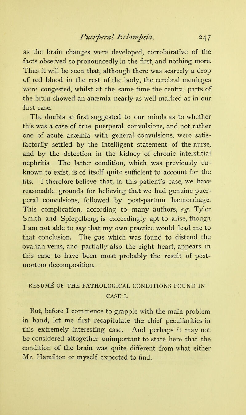 as the brain changes were developed, corroborative of the facts observed so pronouncedly in the first, and nothing more. Thus it will be seen that, although there was scarcely a drop of red blood in the rest of the body, the cerebral meninges were congested, whilst at the same time the central parts of the brain showed an anasmia nearly as well marked as in our first case. The doubts at first suggested to our minds as to whether this was a case of true puerperal convulsions, and not rather one of acute anaemia with general convulsions, were satis- factorily settled by the intelligent statement of the nurse, and by the detection in the kidney of chronic interstitial nephritis. The latter condition, which was previously un- known to exist, is of itself quite sufficient to account for the fits. I therefore believe that, in this patient's case, we have reasonable grounds for believing that we had genuine puer- peral convulsions, followed by post-partum haemorrhage. This complication, according to many authors, e.g. Tyler Smith and Spiegelberg, is exceedingly apt to arise, though I am not able to say that my own practice would lead me to that conclusion. The gas which was found to distend the ovarian veins, and partially also the right heart, appears in this case to have been most probably the result of post- mortem decomposition. RESUME OF THE PATHOLOGICAL CONDITIONS FOUND IN CASE I. But, before I commence to grapple with the main problem in hand, let me first recapitulate the chief peculiarities in this extremely interesting case. And perhaps it may not be considered altogether unimportant to state here that the condition of the brain was quite different from what either Mr. Hamilton or myself expected to find.